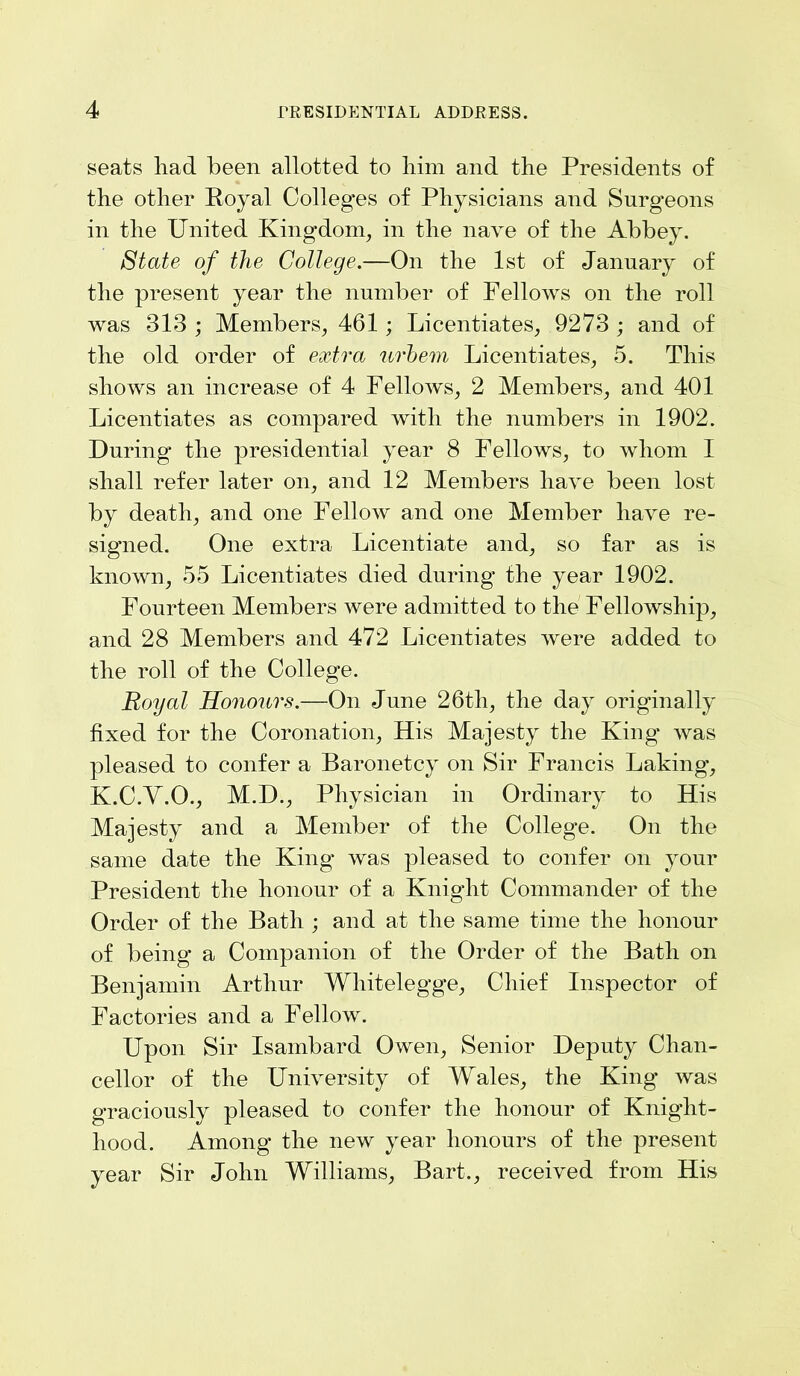 seats liad been allotted to him and the Presidents of the other Royal Colleges of Physicians and Surgeons in the United Kingdom, in the nave of the Abbey. State of the College.—On the 1st of January of the present year the number of Fellows on the roll was 313 ; Members, 461 ; Licentiates, 9273 ; and of the old order of extra urbem Licentiates, 5. This shows an increase of 4 Fellows, 2 Members, and 401 Licentiates as compared with the numbers in 1902. During the presidential year 8 Fellows, to whom I shall refer later on, and 12 Members have been lost by death, and one Fellow and one Member have re- signed. One extra Licentiate and, so far as is known, 55 Licentiates died during the year 1902. Fourteen Members were admitted to the Fellowship, and 28 Members and 472 Licentiates were added to the roll of the College. Royal Honours.—On June 26th, the day originally fixed for the Coronation, His Majesty the King* was pleased to confer a Baronetcy on Sir Francis Laking’, K.C.Y.O., M.D., Physician in Ordinary to His Majesty and a Member of the College. On the same date the King was pleased to confer on your President the honour of a Knight Commander of the Order of the Bath ; and at the same time the honour of being a Companion of the Order of the Bath on Benjamin Arthur Whitelegge, Chief Inspector of Factories and a Fellow. Upon Sir Isambard Owen, Senior Deputy Chan- cellor of the University of Wales, the King was graciously pleased to confer the honour of Knight- hood. Among the new year honours of the present year Sir John Williams, Bart., received from His