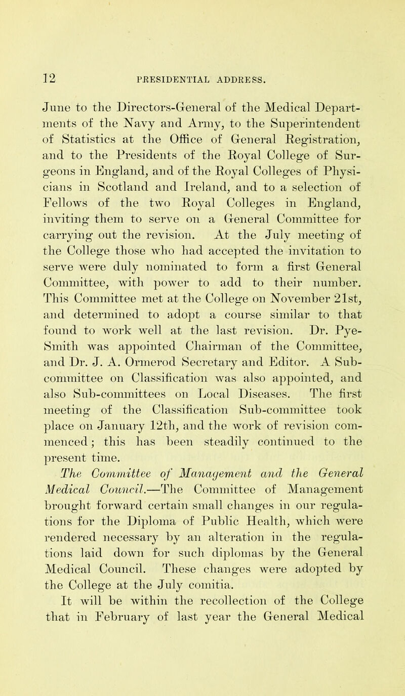 June to the Directors-General of the Medical Depart- ments of the Navy and Army, to the Superintendent of Statistics at the Office of General Registration, and to the Presidents of the Royal College of Sur- geons in England, and of the Royal Colleges of Physi- cians in Scotland and Ireland, and to a selection of Fellows of the two Royal Colleges in England, inviting them to serve on a General Committee for carrying out the revision. At the July meeting of the College those who had accepted the invitation to serve were duly nominated to form a first General Committee, with power to add to their number. This Committee met at the College on November 21st, and determined to adopt a course similar to that found to work well at the last revision. Dr. Pye- Smith was appointed Chairman of the Committee, and Dr. J. A. Onnerod Secretary and Editor. A Sub- committee on Classification was also appointed, and also Sub-committees on Local Diseases. The first meeting of the Classification Sub-committee took place on January 12th, and the work of revision com- menced ; this has been steadily continued to the present time. The Committee of Management and the General Medical Council.—The Committee of Management brought forward certain small changes in our regula- tions for the Diploma of Public Health, which were rendered necessary by an alteration in the regula- tions laid down for such diplomas by the General Medical Council. These changes were adopted by the College at the July comitia. It will be within the recollection of the College that in February of last year the General Medical