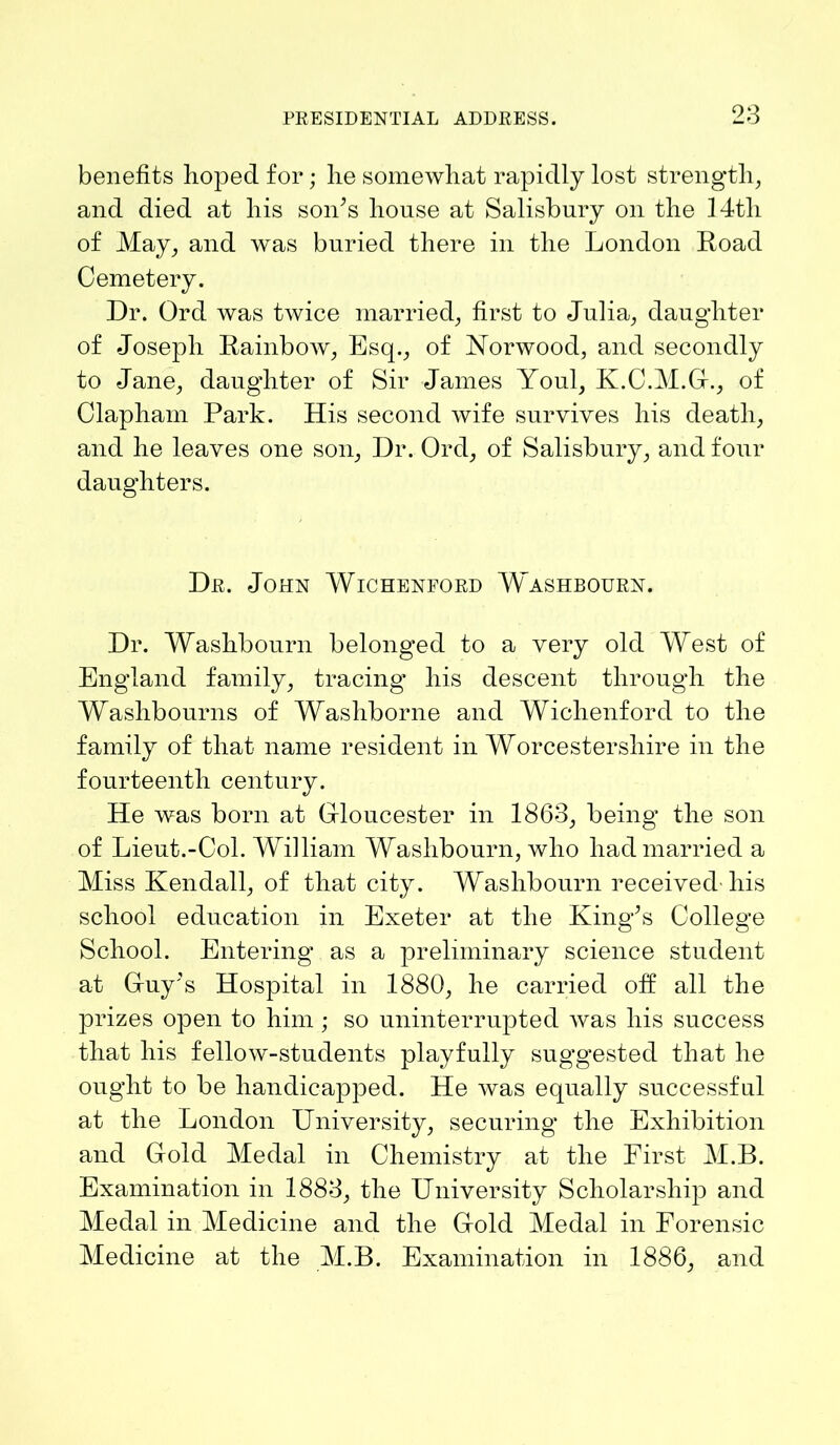 benefits hoped for; lie somewhat rapidly lost strength, and died at his son’s house at Salisbury on the 14tli of May, and was buried there in the London Road Cemetery. Dr. Ord was twice married, first to Julia, daughter of Joseph Rainbow, Esq., of Norwood, and secondly to Jane, daughter of Sir James Youl, K.C.M.G., of Clapham Park. His second wife survives his death, and he leaves one son, Dr. Ord, of Salisbury, and four daughters. Dr. John Wichenford Washbourn. Dr. Washbourn belonged to a very old West of England family, tracing’ his descent through the Washbourns of Washborne and Wichenford to the family of that name resident in Worcestershire in the fourteenth century. He was born at Gloucester in 1863, being the son of Lieut.-Col. William Washbourn, who had married a Miss Kendall, of that city. Washbourn received liis school education in Exeter at the King’s College School. Entering as a preliminary science student at Guy’s Hospital in 1880, he carried oft all the prizes open to him ; so uninterrupted was his success that his fellow-students playfully suggested that he ought to be handicapped. He was equally successful at the London University, securing the Exhibition and Gold Medal in Chemistry at the First M.B. Examination in 1883, the University Scholarship and Medal in Medicine and the Gold Medal in Forensic Medicine at the M.B. Examination in 1886, and