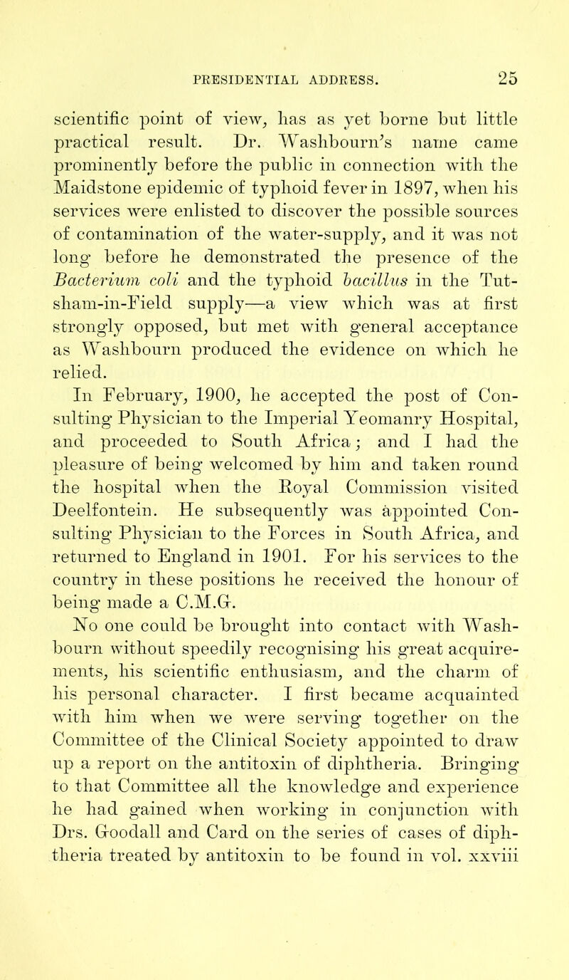 scientific point of view, lias as yet borne but little practical result. Dr. W ashbourn/s name came prominently before the public in connection witli the Maidstone epidemic of typlioid fever in 1897, when his services were enlisted to discover the possible sources of contamination of the water-supply, and it was not long before he demonstrated the presence of the Bacterium coli and the typhoid bacillus in the Tut- sham-in-Field supply—a view which was at first strongly opposed, but met with general acceptance as Washbourn produced the evidence on which he relied. In February, 1900, he accepted the post of Con- sulting Physician to the Imperial Yeomanry Hospital, and proceeded to South Africa; and I had the pleasure of being welcomed by him and taken round the hospital when the Poyal Commission visited Deelfontein. He subsequently was appointed Con- sulting Physician to the Forces in South Africa, and returned to England in 1901. For his services to the country in these positions he received the honour of being made a C.M.Gr. Ho one could be brought into contact with Wash- bourn without speedily recognising his gTeat acquire- ments, his scientific enthusiasm, and the charm of his personal character. I first became acquainted with him when we were serving together on the Committee of the Clinical Society appointed to draw up a report on the antitoxin of diphtheria. Bringing to that Committee all the knoAvledge and experience he had gained when working1 in conjunction with Drs. Gfoodall and Card on the series of cases of diph- theria treated by antitoxin to be found in Ami. xxAuii