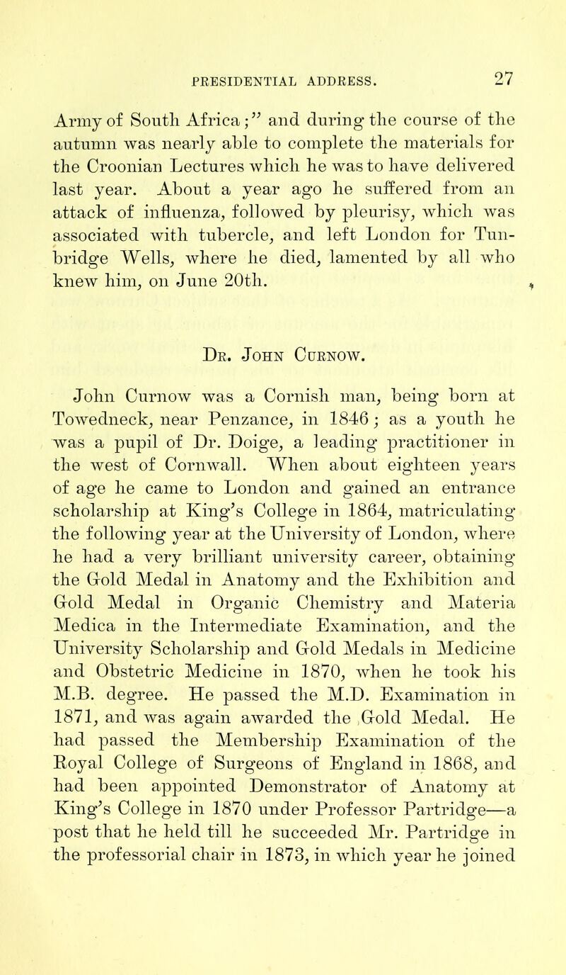 Army of South Africa;” and during the course of the autumn was nearly able to complete the materials for the Croonian Lectures which he was to have delivered last year. About a year ago he suffered from an attack of influenza, followed by pleurisy, which was associated with tubercle, and left London for Tun- bridge Wells, where he died, lamented by all who knew him, on June 20th. Dr. John Curnow. John Curnow was a Cornish man, being born at Towedneck, near Penzance, in 1846 ; as a youth he was a pupil of Dr. Doige, a leading practitioner in the west of Cornwall. When about eighteen years of ag*e he came to London and grained an entrance scholarship at King’s College in 1864, matriculating the following year at the University of London, where he had a very brilliant university career, obtaining the Cold Medal in Anatomy and the Exhibition and Cold Medal in Organic Chemistry and Materia Medica in the Intermediate Examination, and the University Scholarship and Cold Medals in Medicine and Obstetric Medicine in 1870, when he took his M.B. degree. He passed the M.D. Examination in 1871, and was again awarded the Cold Medal. He had passed the Membership Examination of the Poyal College of Surgeons of England in 1868, and had been appointed Demonstrator of Anatomy at King’s College in 1870 under Professor Partridge—a post that he held till he succeeded Mr. Partridge in the professorial chair in 1873, in which year he joined