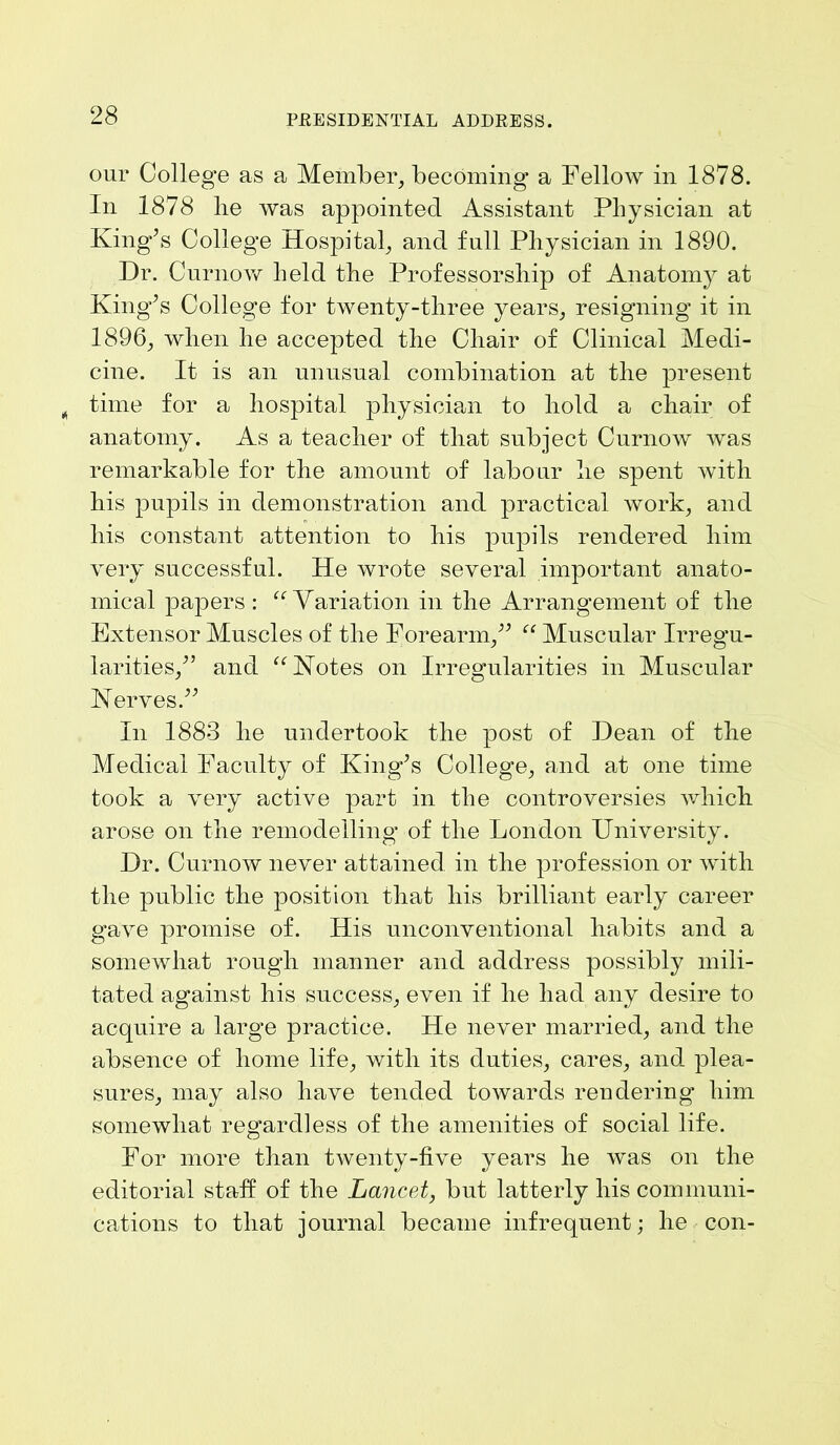 our College as a Member, becoming a Fellow in 1878. In 1878 lie was appointed Assistant Physician at King’s College Hospital, and full Physician in 1890. Dr. Curnow held the Professorship of Anatomy at King’s College for twenty-three years, resigning it in 1896, when he accepted the Chair of Clinical Medi- cine. It is an unusual combination at the present time for a hospital physician to hold a chair of anatomy. As a teacher of that subject Curnow was remarkable for the amount of labour he spent with his pupils in demonstration and practical work, and his constant attention to his pupils rendered him very successful. He wrote several important anato- mical papers: “Variation in the Arrangement of the Extensor Muscles of the Forearm,” “ Muscular Irregu- larities,” and “Votes on Irregularities in Muscular Verves.” In 1883 he undertook the post of Dean of the Medical Faculty of King’s College, and at one time took a very active part in the controversies which arose on the remodelling of the London University. Dr. Curnow never attained in the profession or with the public the position that his brilliant early career gave promise of. His unconventional habits and a somewhat rough manner and address possibly mili- tated against his success, even if he had any desire to acquire a large practice. He never married, and the absence of home life, with its duties, cares, and plea- sures, may also have tended towards rendering him somewhat regardless of the amenities of social life. For more than twenty-five years he was on the editorial staff of the Lancet, but latterly his communi- cations to that journal became infrequent; he con-