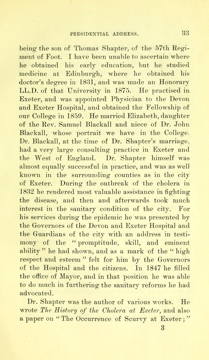 being' the son of Thomas Shapter, of the 57th Regi- ment of Foot. I have been unable to ascertain where he obtained his early education, but he studied medicine at Edinburgh, where he obtained his doctor’s degree in 1831, and was made an Honorary LL.D. of that University in 1875. He practised in Exeter, and was appointed Physician to the Devon and Exeter Hospital, and obtained the Fellowship of our College in 1859. He married Elizabeth, daughter of the Rev. Samuel Blackall and niece of Dr. .John Blackall, whose portrait we have in the College. Dr. Blackall, at the time of Dr. Shapter’s marriage, had a very large consulting practice in Exeter and the West of England. Dr. Shapter himself was almost equally successful in practice, and was as well known in the surrounding counties as in the city of Exeter. During' the outbreak of the cholera in 1832 he rendered most valuable assistance in fighting the disease, and then and afterwards took much interest in the sanitary condition of the city. For his services during the epidemic he was presented by the Governors of the Devon and Exeter Hospital and the Guardians of the city with an address in testi- mony of the “ promptitude, skill, and eminent ability ” he had shown, and as a mark of the “ high respect and esteem ” felt for him by the Governors of the Hospital and the citizens. In 1847 he filled the office of Mayor, and in that position he was able to do much in furthering the sanitary reforms he had advocated. Dr. Shapter was the author of various works. He wrote The History of the Cholera at Exeter, and also a paper on “ The Occurrence of Scurvy at Exeter; ” 3