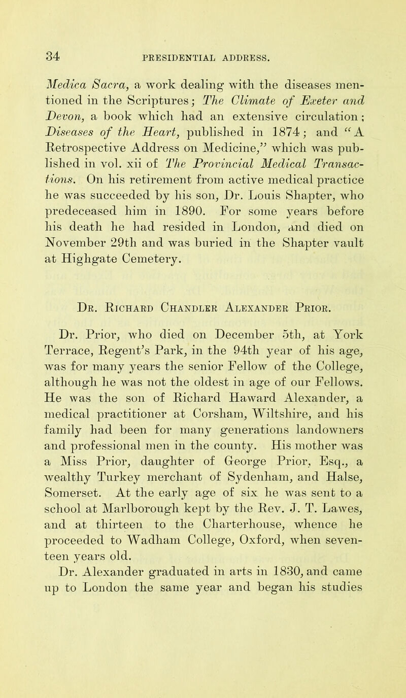 Medica Sacra, a work dealing with the diseases men- tioned in the Scriptures; The Climate of Exeter and Devon, a book which had an extensive circulation ; Diseases of the Heart, published in 1874; and “A Retrospective Address on Medicine/’ which was pub- lished in vol. xii of The Provincial Medical Transac- tions. On his retirement from active medical practice he was succeeded by his son, Dr. Louis Shapter, who predeceased him in 1890. For some years before his death he had resided in London, and died on November 29th and was buried in the Shapter vault at Highgate Cemetery. Dr. Richard Chandler Alexander Prior. Dr. Prior, who died on December 5tli, at York Terrace, Regent’s Park, in the 94th year of his age, was for many years the senior Fellow of the College, although he was not the oldest in age of our Fellows. He was the son of Richard Haward Alexander, a medical practitioner at Corsham, Wiltshire, and his family had been for many generations landowners and professional men in the county. His mother was a Miss Prior, daughter of George Prior, Esq., a wealthy Turkey merchant of Sydenham, and Halse, Somerset. At the early age of six he was sent to a school at Marlborough kept by the Rev. J. T. Lawes, and at thirteen to the Charterhouse, whence he proceeded to Wadham College, Oxford, when seven- teen years old. Dr. Alexander graduated in arts in 1830, and came up to London the same year and began his studies