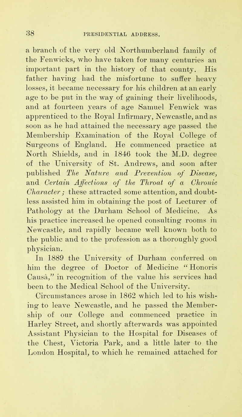 a branch of the very old Northumberland family of the Fenwicks, who have taken for many centuries an important part in the history of that county. His father having' had the misfortune to suffer heavy losses, it became necessary for his children at an early age to be put in the way of gaining their livelihoods, and at fourteen years of age Samuel Fenwick was apprenticed to the Royal Infirmary, Newcastle, and as soon as he had attained the necessary age passed the Membership Examination of the Royal College of Surgeons of England. He commenced practice at North Shields, and in 1846 took the M.D. degree of the University of St. Andrews, and soon after published The Nature and Prevention of Disease, and Certain Affections of the Throat of a Chronic Character ; these attracted some attention, and doubt- less assisted him in obtaining the post of Lecturer of Pathology at the Durham School of Medicine. As his practice increased he opened consulting rooms in Newcastle, and rapidly became well known both to the public and to the profession as a thoroughly good physician. In 1889 the University of Durham conferred on him the degree of Doctor of Medicine “ Honoris Causa,” in recognition of the value his services had been to the Medical School of the University. Circumstances arose in 1862 which led to his wish- ing to leave Newcastle, and he passed the Member- ship of our College and commenced practice in Harley Street, and shortly afterwards was appointed Assistant Physician to the Hospital for Diseases of the Chest, Victoria Park, and a little later to the London Hospital, to which he remained attached for