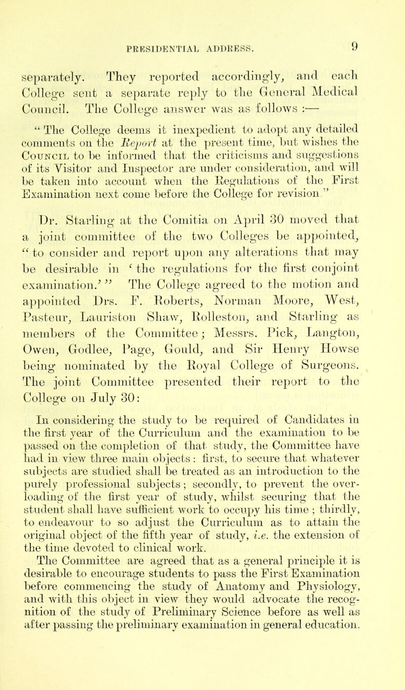 separately. They reported accordingly, and each College sent a separate reply to the General Medical Council. The College answer was as follows :■— “ The College deems it inexpedient to adopt any detailed comments on the Report at the present time, but wishes the Council to be informed that the criticisms and suggestions of its Visitor and Inspector are under consideration, and wall be taken into account when the Regulations of the First Examination next come before the College for revision ” Dr. Starling at the Comitia on April 30 moved that a joint committee of the two Colleges be appointed, “ to consider and report upon any alterations that may be desirable in the regulations for the first conjoint examination/ ;; The College agreed to the motion and appointed Drs. F. Roberts, Norman Moore, West, Pasteur, Lauriston Shaw, Rolleston, and Starling as members of the Committee; Messrs. Pick, Langton, Owen, Godlee, Page, Gould, and Sir Henry Howse being nominated by the Royal College of Surgeons. The joint Committee presented their report to the College on July 30: In considering the study to be required of Candidates in the first year of the Curriculum and the examination to be passed on the completion of that study, the Committee have had in view three main objects: first, to secure that whatever subjects are studied shall be treated as an introduction to the purely professional subjects; secondly, to prevent the over- loading of the first year of study, whilst securing that the student shall have sufficient work to occupy his time ; thirdly, to endeavour to so adjust the Curriculum as to attain the original object of the fifth year of study, i.e. the extension of the time devoted to clinical work. The Committee are agreed that as a general principle it is desirable to encourage students to pass the First Examination before commencing the study of Anatomy and Physiology, and with this object in view they would advocate the recog- nition of the study of Preliminary Science before as well as after passing the preliminary examination in general education.