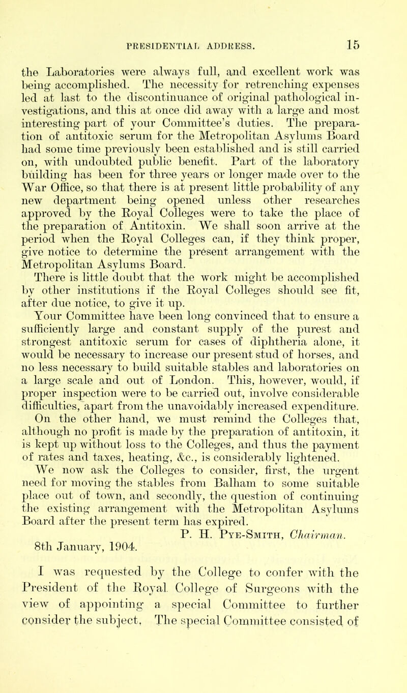 tlio Laboratories were always full, and excellent work was being accomplished. The necessity for retrenching expenses led at last to the discontinuance of original pathological in- vestigations, and this at once did away with a large and most interesting part of your Committee’s duties. The prepara- tion of antitoxic serum for the Metropolitan Asylums Board had some time previously been established and is still carried on, with undoubted public benefit. Part of the laboratory building has been for three years or longer made over to the War Office, so that there is at present little probability of any new department being opened unless other researches approved by the Royal Colleges were to take the place of the preparation of Antitoxin. We shall soon arrive at the period when the Royal Colleges can, if they think proper, give notice to determine the present arrangement with the Metropolitan Asylums Board. There is little doubt that the work might be accomplished by other institutions if the Royal Colleges should see fit, after due notice, to give it up. Your Committee have been long convinced that to ensure a sufficiently large and constant supply of the purest and strongest antitoxic serum for cases of diphtheria alone, it would be necessary to increase our present stud of horses, and no less necessary to build suitable stables and laboratories on a large scale and out of London. This, however, would, if proper inspection were to be carried out, involve considerable difficulties, apart from the unavoidably increased expenditure. On the other hand, we must remind the Colleges that, although no profit is made by the preparation of antitoxin, it is kept up without loss to the Colleges, and thus the payment of rates and taxes, heating, &c., is considerably lightened. We now ask the Colleges to consider, first, the urgent need for moving the stables from Balliam to some suitable place out of town, and secondly, the question of continuing the existing arrangement with the Metropolitan Asylums Board after the present term has expired. P. H. Pye-Smith, Chairman. 8th January, 1904. I wras requested by the College to confer with the President of the Royal College of Surgeons with the view of appointing a special Committee to further consider the subject, The special Committee consisted of