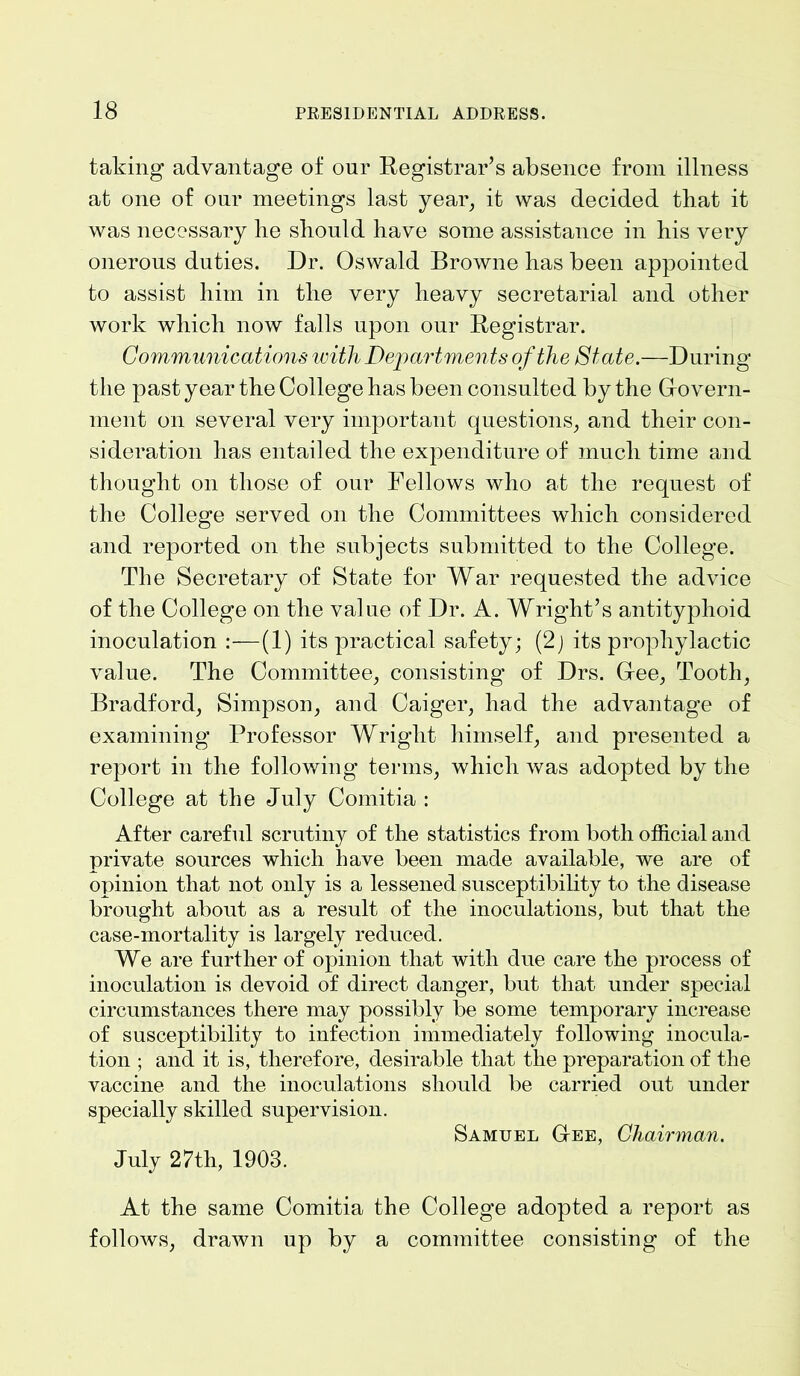 taking advantage of our Registrar’s absence from illness at one of our meetings last year, it was decided that it was necessary he should have some assistance in his very onerous duties. Dr. Oswald Browne has been appointed to assist him in the very heavy secretarial and other work which now falls upon our Registrar. Communications with Departments of the State.—During the past year the College has been consulted by the Cfovern- ment on several very important questions, and their con- sideration has entailed the expenditure of much time and thought on those of our Fellows who at the request of the College served on the Committees which considered and reported on the subjects submitted to the College. The Secretary of State for War requested the advice of the College on the value of Dr. A. Wright’s antityphoid inoculation :—(1) its practical safety; (2) its prophylactic value. The Committee, consisting of Drs. Glee, Tooth, Bradford, Simpson, and Caiger, had the advantage of examining Professor Wright himself, and presented a report in the following terms, which was adopted by the College at the July Comitia : After careful scrutiny of the statistics from both official and private sources which have been made available, we are of opinion that not only is a lessened susceptibility to the disease brought about as a result of the inoculations, but that the case-mortality is largely reduced. We are further of opinion that with due care the process of inoculation is devoid of direct danger, but that under special circumstances there may possibly be some temporary increase of susceptibility to infection immediately following inocula- tion ; and it is, therefore, desirable that the preparation of the vaccine and the inoculations should be carried out under specially skilled supervision. Samuel Gee, Chairman. July 27th, 1903. At the same Comitia the College adopted a report as follows, drawn up by a committee consisting of the