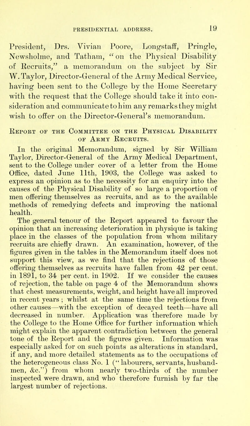 President, Drs. Vivian Poore, Longstaff, Pringle, Newsholme, and Tat ham, “ on the Physical Disability of Recruits,” a memorandum on the subject by Sir W. Taylor, Director-General of the Army Medical Service, having been sent to the College by the Home Secretary with the request that the College should take it into con- sideration and communicate to him any remarks they might wish to offer on the Director-General’s memorandum. Report of the Committee on the Physical Disability of Army Recruits. In the original Memorandum, signed by Sir William Taylor, Director-General of the Army Medical Department, sent to the College under cover of a letter from the Home Office, dated June 11th, 1903, the College was asked to express an opinion as to the necessity for an enquiry into the causes of the Physical Disability of so large a proportion of men offering themselves as recruits, and as to the available methods of remedying defects and improving the national health. The general tenour of the Report appeared to favour the opinion that an increasing deterioration in physique is taking place in the classes of the population from whom military recruits are chiefly drawn. An examination, however, of the figures given in the tables in the Memorandum itself does not support this view, as we find that the rejections of those offering themselves as recruits have fallen from 42 per cent, in 1891, to 34 per cent, in 1902. If we consider the causes of rejection, the table on page 4 of the Memorandum shows that chest measurements, weight, and height have all improved in recent years ; whilst at the same time the rejections from other causes—with the exception of decayed teeth—have all decreased in number. Application was therefore made by the College to the Home Office for further information which might explain the apparent contradiction between the general tone of the Report and the figures given. Information was especially asked for on such points as alterations in standard, if any, and more detailed statements as to the occupations of the heterogeneous class Ho. 1 (“labourers, servants,husband- men, &c.”) from whom nearly two-thirds of the number inspected were drawn, and who therefore furnish by far the largest number of rejections.