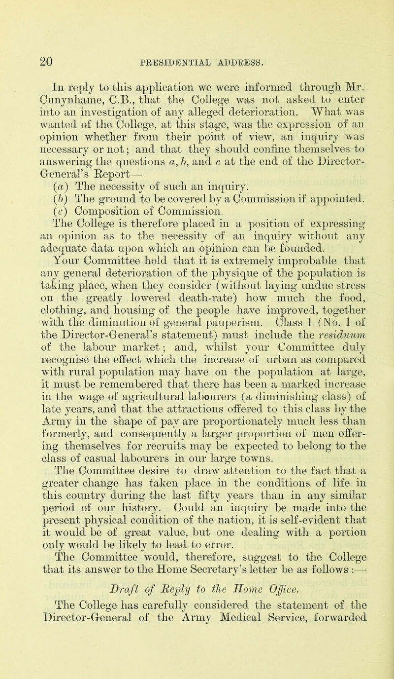 Iii reply to this application we were informed through Mr. Cunynhame, C.B., that the College was not asked to enter into an investigation of any alleged deterioration. What was wanted of the College, at this stage, was the expression of an opinion whether from their point of view, an inquiry was necessary or not; and that they should confine themselves to answering the questions a, b, and c at the end of the Director- General’s Report—- (a) The necessity of such an inquiry. (b) The ground to be covered by a Commission if appointed. (c) Composition of Commission. The College is therefore placed in a position of expressing an opinion as to the necessity of an inquiry without any adequate data upon which an opinion can be founded. Your Committee hold that it is extremely improbable that any general deterioration of the physique of the population is taking place, when they consider (without laying undue stress on the greatly lowered death-rate) how much the food, clothing, and housing of the people have improved, together with the diminution of general pauperism. Class 1 (No. 1 of the Director-General’s statement) must include the residuum of the labour market; and, whilst your Committee duly recognise the effect which the increase of urban as compared with rural population may have on the population at large, it must be remembered that there has been a marked increase in the wage of agricultural labourers (a diminishing class) of late years, and that the attractions offered to this class bv the Army in the shape of pay are proportionately much less than formerly, and consequently a larger proportion of men offer- ing themselves for recruits may be expected to belong to the class of casual labourers in our large towns. The Committee desire to draw attention to the fact that a greater change has taken place in the conditions of life in this country during the last fifty years than in any similar period of our history. Could an inquiry be made into the present physical condition of the nation, it is self-evident that it would be of great value, but one dealing with a portion only would be likely to lead to error. The Committee would, therefore, suggest to the College that its answer to the Home Secretary’s letter be as follows :—- Di 'aft of Reply to the Home Office. The College has carefully considered, the statement of the Director-General of the Armv Medical Service, forwarded %/ 7