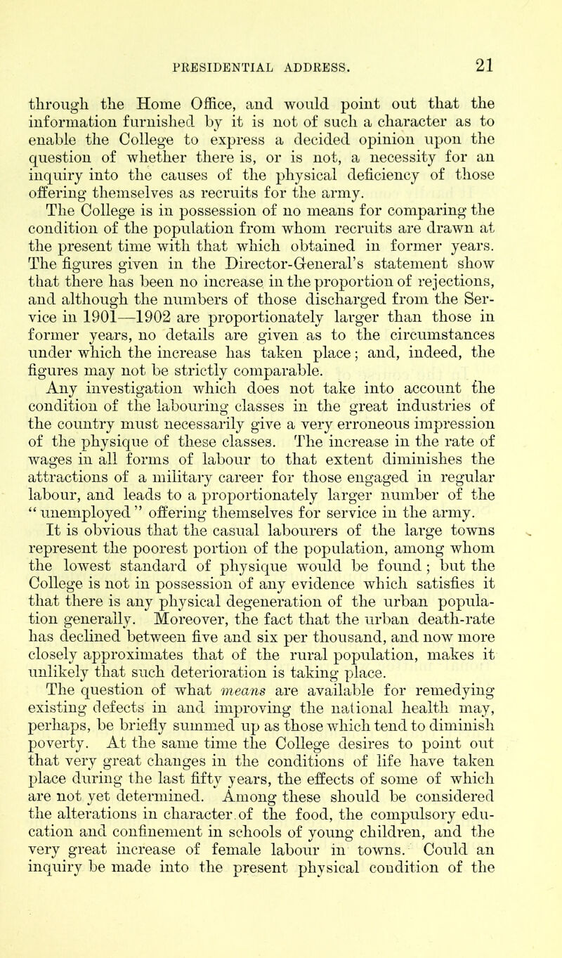 through the Home Office, and would point out that the information furnished by it is not of such a character as to enable the College to express a decided opinion upon the question of whether there is, or is not, a necessity for an inquiry into the causes of the physical deficiency of those offering themselves as recruits for the army. The College is in possession of no means for comparing the condition of the population from whom recruits are drawn at the present time with that which obtained in former years. The figures given in the Director-General’s statement show that there has been no increase in the proportion of rejections, and although the numbers of those discharged from the Ser- vice in 1901—1902 are proportionately larger than those in former years, no details are given as to the circumstances under which the increase has taken place; and, indeed, the figures may not be strictly comparable. Any investigation which does not take into account the condition of the labouring classes in the great industries of the country must necessarily give a very erroneous impression of the physique of these classes. The increase in the rate of wages in all forms of labour to that extent diminishes the attractions of a military career for those engaged in regular labour, and leads to a proportionately larger number of the “ unemployed ” offering themselves for service in the army. It is obvious that the casual labourers of the large towns represent the poorest portion of the population, among whom the lowest standard of physique would be found; but the College is not in possession of any evidence which satisfies it that there is any physical degeneration of the urban popula- tion generally. Moreover, the fact that the urban death-rate has declined between five and six per thousand, and now more closely approximates that of the rural population, makes it unlikely that such deterioration is taking place. The question of what means are available for remedying existing defects in and improving the national health may, perhaps, be briefly summed up as those which tend to diminish poverty. At the same time the College desires to point out that very great changes in the conditions of life have taken place during the last fifty years, the effects of some of which are not yet determined. Among these should be considered the alterations in character, of the food, the compulsory edu- cation and confinement in schools of voung children, and the very great increase of female labour in towns. Could an inquiry be made into the present physical condition of the