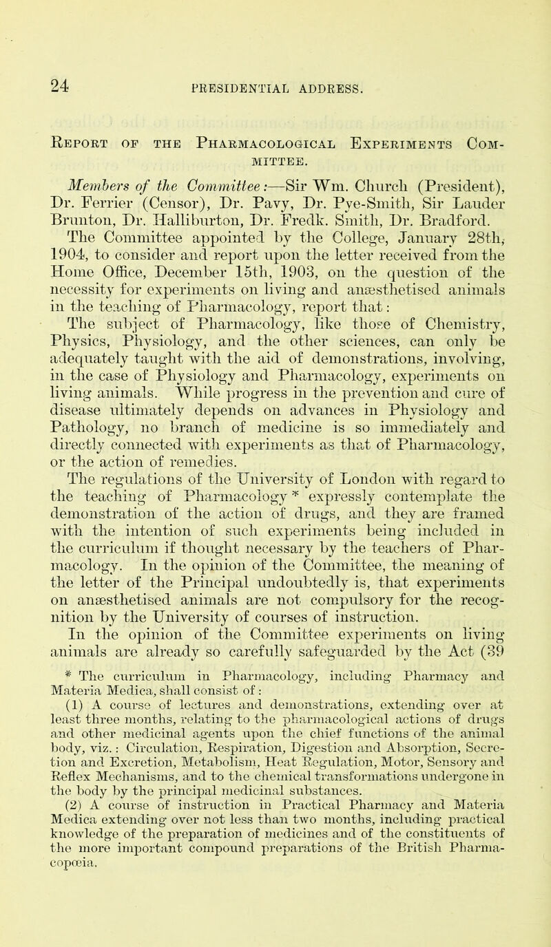 Report of the Pharmacological Experiments Com- mittee. Members of the Committee:—Sir Wm. Churcli (President), Dr. Perrier (Censor), Dr. Pavy, Dr. Pye-Smith, Sir Lauder Brunton, Dr. Halliburton, Dr. Fredk. Smith, Dr. Bradford. The Committee appointed by the College, January 28th, 1904, to consider and report upon the letter received from the Home Office, December 15th, 1903, on the question of the necessity for experiments on living and anaesthetised animals in the teaching of Pharmacology, report that: The subject of Pharmacology, like those of Chemistry, Physics, Physiology, and the other sciences, can only be adequately taught with the aid of demonstrations, involving, in the case of Physiology and Pharmacology, experiments on living animals. While progress in the prevention and cure of disease ultimately depends on advances in Physiology and Pathology, no branch of medicine is so immediately and directly connected with experiments as that of Pharmacology, or the action of remedies. The regulations of the University of London with regard to the teaching of Pharmacology * expressly contemplate the demonstration of the action of drugs, and they are framed with the intention of such experiments being included in the curriculum if thought necessary by the teachers of Phar- macology. In the opinion of the Committee, the meaning of the letter of the Principal undoubtedly is, that experiments on anaesthetised animals are not compulsory for the recog- nition by the University of courses of instruction. In the opinion of the Committee experiments on living animals are already so carefully safeguarded by the Act (39 * The curriculum in Pharmacology, including Pharmacy and Materia Medica, shall consist of: (1) A course of lectures and demonstrations, extending over at least three months, relating to the pharmacological actions of drugs and other medicinal agents upon the chief functions of the animal body, viz.: Circulation, Respiration, Digestion and Absorption, Secre- tion and Excretion, Metabolism, Heat Regulation, Motor, Sensory and Reflex Mechanisms, and to the chemical transformations undergone in the body by the principal medicinal substances. (2) A course of instruction in Practical Pharmacy and Materia Medica extending over not less than two months, including practical knowledge of the preparation of medicines and of the constituents of the more important compound preparations of the British Pharma- copoeia.