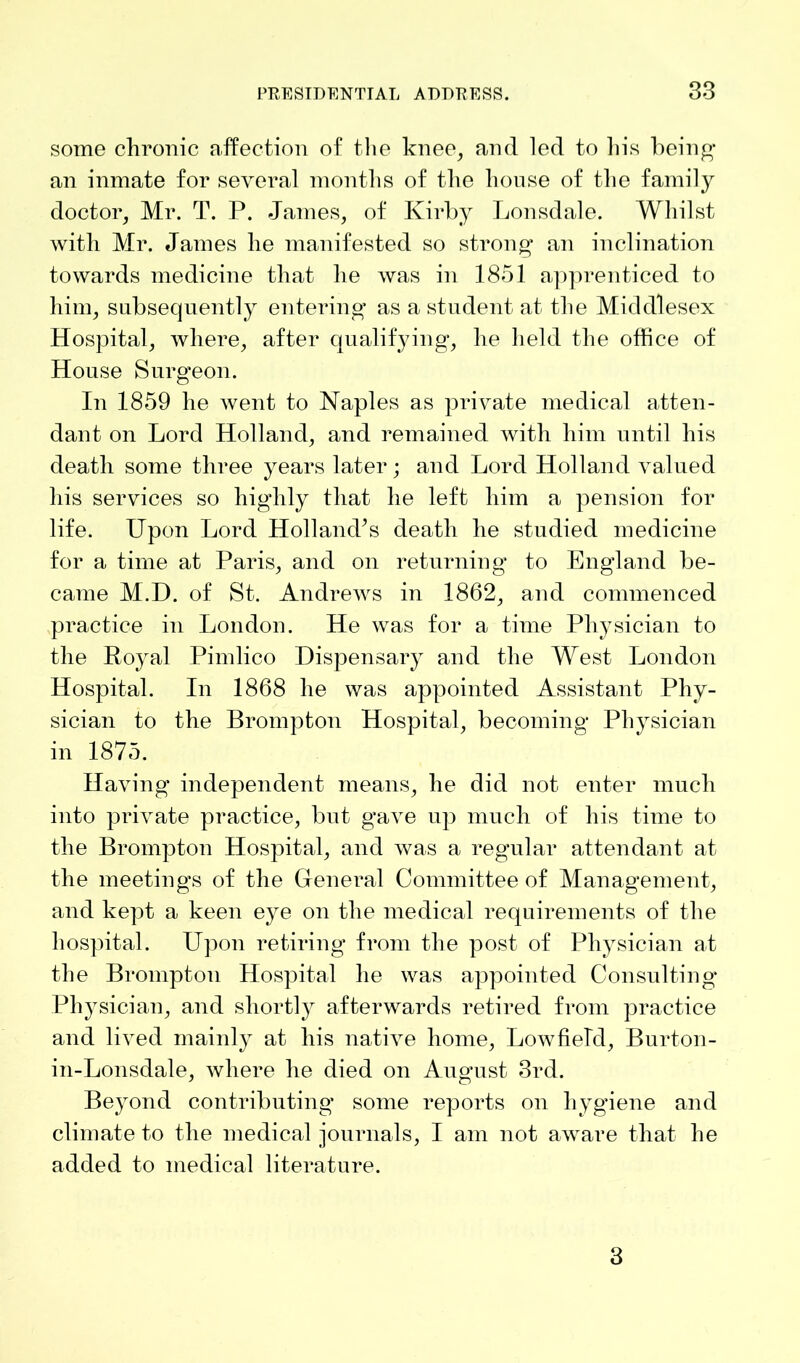 some chronic affection of the knee, and led to his being an inmate for several months of the house of the family doctor, Mr. T. P. James, of Kirby Lonsdale. Whilst with Mr. James he manifested so strong- an inclination towards medicine that he was in 1851 apprenticed to him, subsequently entering as a student at the Middlesex Hospital, where, after qualifying, he held the office of House Surgeon. In 1859 he went to Naples as private medical atten- dant on Lord Holland, and remained with him until his death some three years later; and Lord Holland valued his services so highly that he left him a pension for life. Upon Lord Holland’s death he studied medicine for a time at Paris, and on returning to England be- came M.D. of St. Andrews in 1862, and commenced practice in London. He was for a time Physician to the Royal Pimlico Dispensary and the West London Hospital. In 1868 he was appointed Assistant Phy- sician to the Brompton Hospital, becoming Physician in 1875. Having independent means, he did not enter much into private practice, but gave up much of his time to the Brompton Hospital, and was a regular attendant at the meetings of the General Committee of Management, and kept a keen eye on the medical requirements of the hospital. Upon retiring from the post of Physician at the Brompton Hospital he was appointed Consulting Physician, and shortly afterwards retired from practice and lived mainly at his native home, Lowfield, Burton- in-Lonsdale, where he died on August 3rd. Beyond contributing some reports on hygiene and climate to the medical journals, I am not aware that he added to medical literature. 3