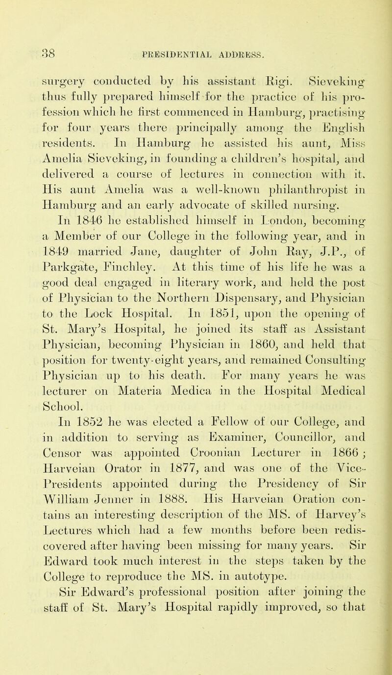 surgery conducted by his assistant High Sieveking thus fully prepared himself for the practice of his pro- fession which he first commenced in Hamburg, practising for four years there principally among the English residents. In Hamburg he assisted his aunt, Miss Amelia Sieveking, in founding a children’s hospital, and delivered a course of lectures in connection with it. His aunt Amelia was a well-known philanthropist in Hamburg and an early advocate of skilled nursing. In 1846 he established himself in London, becoming a Member of our College in the following year, and in 1849 married Jane, daughter of John Kay, J.P., of Parkgate, Finchley. At this time of his life he was a good deal engaged in literary work, and held the post of Physician to the Northern Dispensary, and Physician to the Lock Hospital. In 1851, upon the opening of St. Mary’s Hospital, he joined its staff as Assistant Physician, becoming Physician in 1860, and held that position for twenty-eight years, and remained Consulting Physician up to his death. For many years he was lecturer on Materia Medica in the Hospital Medical School. In 1852 he was elected a Fellow of our College, and in addition to serving as Examiner, Councillor, and Censor was appointed Croonian Lecturer in 1866 ; Harveian Orator in 1877, and was one of the Vice- Presidents appointed during the Presidency of Sir William Jenner in 1888. His Harveian Oration con- tains an interesting description of the MS. of Harvey’s Lectures which had a few months before been redis- covered after having been missing for many years. Sir Edward took much interest in the steps taken by the College to reproduce the MS. in autotype. Sir Edward’s professional position after joining the staff of St. Mary’s Hospital rapidly improved, so that