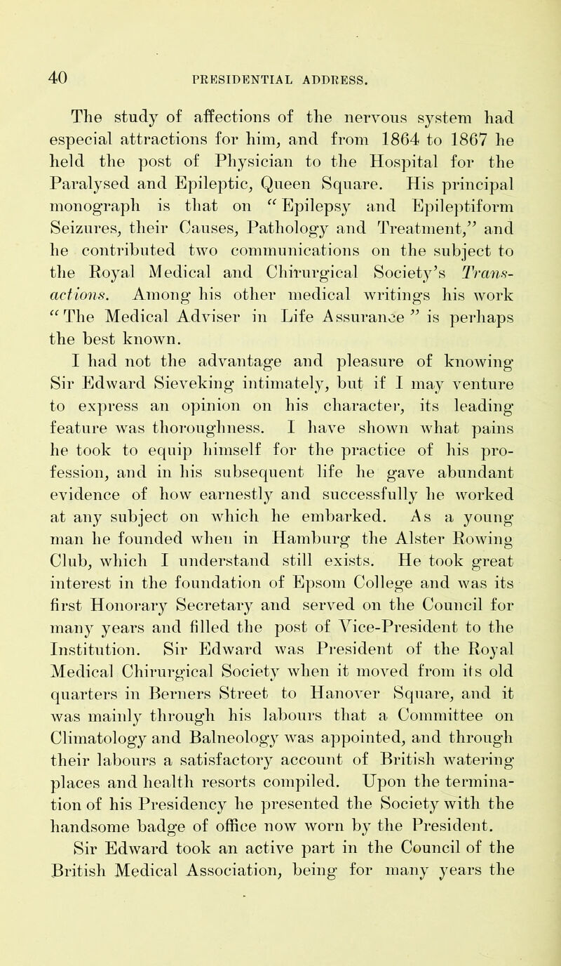 The study of affections of the nervous system had especial attractions for him, and from 1864 to 1867 he held the post of Physician to the Hospital for the Paralysed and Epileptic, Queen Square. His principal monograph is that on “ Epilepsy and Epileptiform Seizures, their Causes, Pathology and Treatment,” and he contributed two communications on the subject to the Royal Medical and Chirurgical Society’s Trans- actions. Among his other medical writings his work “ The Medical Adviser in Life Assurance” is perhaps the best known. I had not the advantage and pleasure of knowing Sir Edward Sieveking intimately, but if I may venture to express an opinion on his character, its leading feature was thoroughness. 1 have shown what pains he took to equip himself for the practice of his pro- fession, and in his subsequent life he gave abundant evidence of how earnestly and successfully he worked at any subject on which he embarked. As a young man he founded when in Hamburg the Alster Rowing Club, which I understand still exists. He took great interest in the foundation of Epsom College and was its first Honorary Secretary and served on the Council for many years and filled the post of Vice-President to the Institution. Sir Edward was President of the Royal Medical Chirurgical Society when it moved from its old quarters in Berners Street to Hanover Square, and it was mainly through his labours that a Committee on Climatology and Balneology was appointed, and through their labours a satisfactory account of British watering places and health resorts compiled. Upon the termina- tion of his Presidency he presented the Society with the handsome badge of office now worn by the President. Sir Edward took an active part in the Council of the British Medical Association, being for many years the