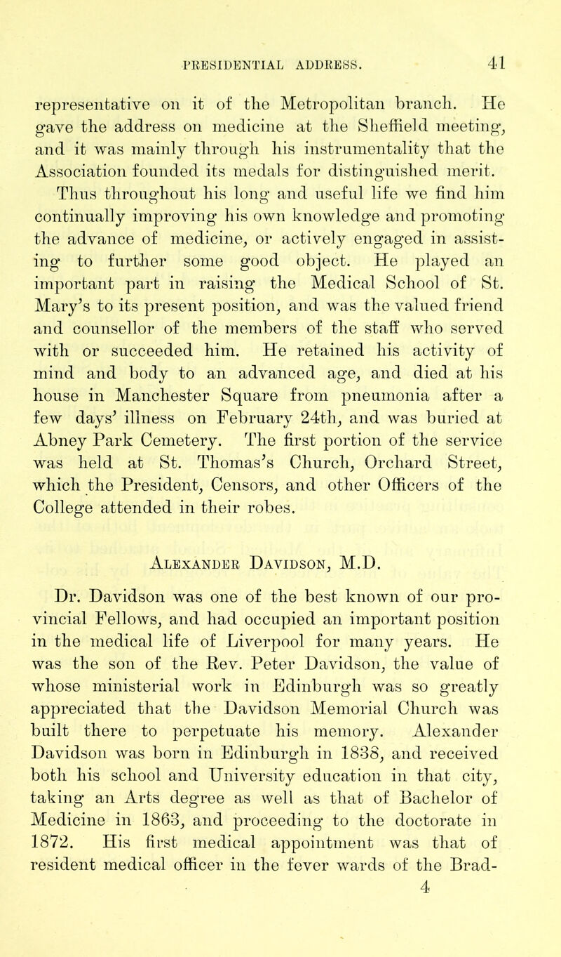 representative on it of the Metropolitan branch. He gave the address on medicine at the Sheffield meeting, and it was mainly through his instrumentality that the Association founded its medals for distinguished merit. Thus throughout his long and useful life we find him continually improving his own knowledge and promoting the advance of medicine, or actively engaged in assist- ing to further some good object. He played an important part in raising the Medical School of St. Mary’s to its present position, and was the valued friend and counsellor of the members of the staff who served with or succeeded him. He retained his activity of mind and body to an advanced age, and died at his house in Manchester Square from pneumonia after a few days’ illness on February 24th, and was buried at Abney Park Cemetery. The first portion of the service was held at St. Thomas’s Church, Orchard Street, which the President, Censors, and other Officers of the College attended in their robes. Alexander Davidson, M.D. Dr. Davidson was one of the best known of our pro- vincial Fellows, and had occupied an important position in the medical life of Liverpool for many years. He was the son of the Bev. Peter Davidson, the value of whose ministerial work in Edinburgh was so g’reatly appreciated that the Davidson Memorial Church was built there to perpetuate his memory. Alexander Davidson was born in Edinburgh in 1838, and received both liis school and University education in that city, taking an Arts degree as well as that of Bachelor of Medicine in 1863, and proceeding to the doctorate in 1872. His first medical appointment was that of resident medical officer in the fever wards of the Brad- 4