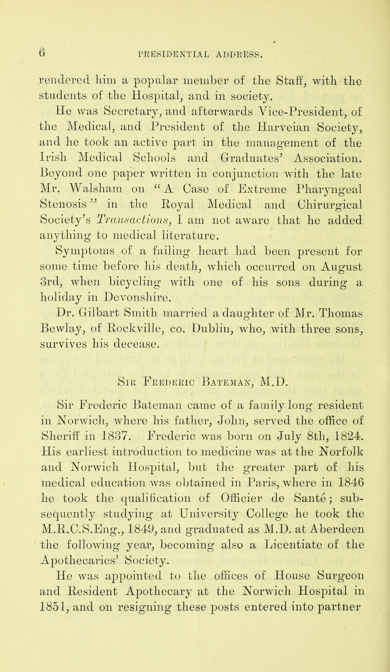 rendered him a popular member of the Staff, with the students of the Hospital, and in society. He was Secretary, and afterwards Vice-President, of the Medical, and President of the Harveian Society, and he took an active part in the management of the Irish Medical Schools and Graduates’ Association. Beyond one paper written in conjunction with the late Mr. Walsham on “A Case of Extreme Pharyngeal Stenosis ” in the Royal Medical and Cliirurgical Society’s Transactions, I am not aware that he added anything to medical literature. Symptoms of a failing heart had been present for some time before his death, which occurred on August 3rd, when bicycling with one of his sons during a holiday in Devonshire. Dr. Gilbart Smith married a daughter of Mr. Thomas Bewlay, of Rockville, co. Dublin, who, with three sons, survives his decease. Sir Frederic Bateman, M.D. Sir Frederic Bateman came of a family long resident in Norwich, where his father, John, served the office of Sheriff in 1837. Frederic was born on July 8tli, 1824. His earliest introduction to medicine was at the Norfolk and Norwich Hospital, but the greater part of his medical education was obtained in Paris, where in 1846 he took the qualification of Officier de Sante; sub- sequently studying at University College he took the M.R.C.S.Eng., 1849, and graduated as M.D. at Aberdeen the following year, becoming also a Licentiate of the Apothecaries’ Society. He was appointed to the offices of House Surgeon and Resident Apothecary at the Norwich Hospital in 1851, and on resigning these posts entered into partner