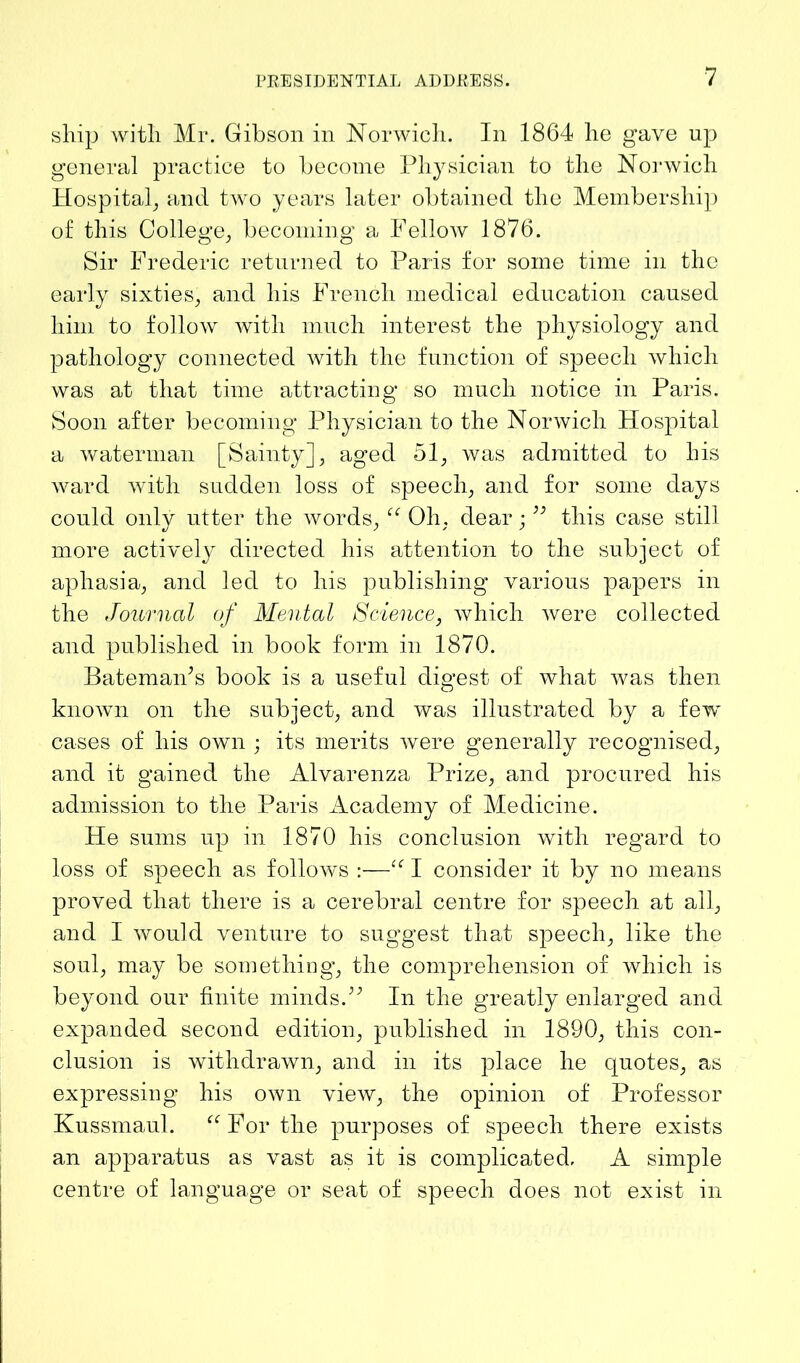 ship with Mr. Gibson in Norwich. In 1864 he gave up general practice to become Physician to the Norwich Hospital, and two years later obtained the Membership of this College; becoming a Fellow 1876. Sir Frederic returned to Paris for some time in the early sixties; and his French medical education caused him to follow with much interest the physiology and pathology connected with the function of speech which was at that time attracting so much notice in Paris. Soon after becoming Physician to the Norwich Hospital a waterman [Sainty], aged 51, was admitted to his ward with sudden loss of speech; and for some days could only utter the words, “ Oh. dear •” this case still more actively directed his attention to the subject of aphasia, and led to his publishing various papers in the Journal of Mental Science, which were collected and published in book form in 1870. Bateman’s book is a useful digest of what was then known on the subject, and was illustrated by a few cases of his own ; its merits were generally recognised, and it gained the Alvarenza Prize, and procured his admission to the Paris Academy of Medicine. He sums up in 1870 his conclusion with regard to loss of speech as follows :—“ I consider it by no means proved that there is a cerebral centre for speech at all, and I would venture to suggest that speech, like the soul, may be something, the comprehension of which is beyond our finite minds.” In the greatly enlarged and expanded second edition, published in 1890, this con- clusion is withdrawn, and in its place he quotes, as expressing his own view, the opinion of Professor Kussmaul. “For the purposes of speech there exists an apparatus as vast as it is complicated, A simple centre of language or seat of speech does not exist in