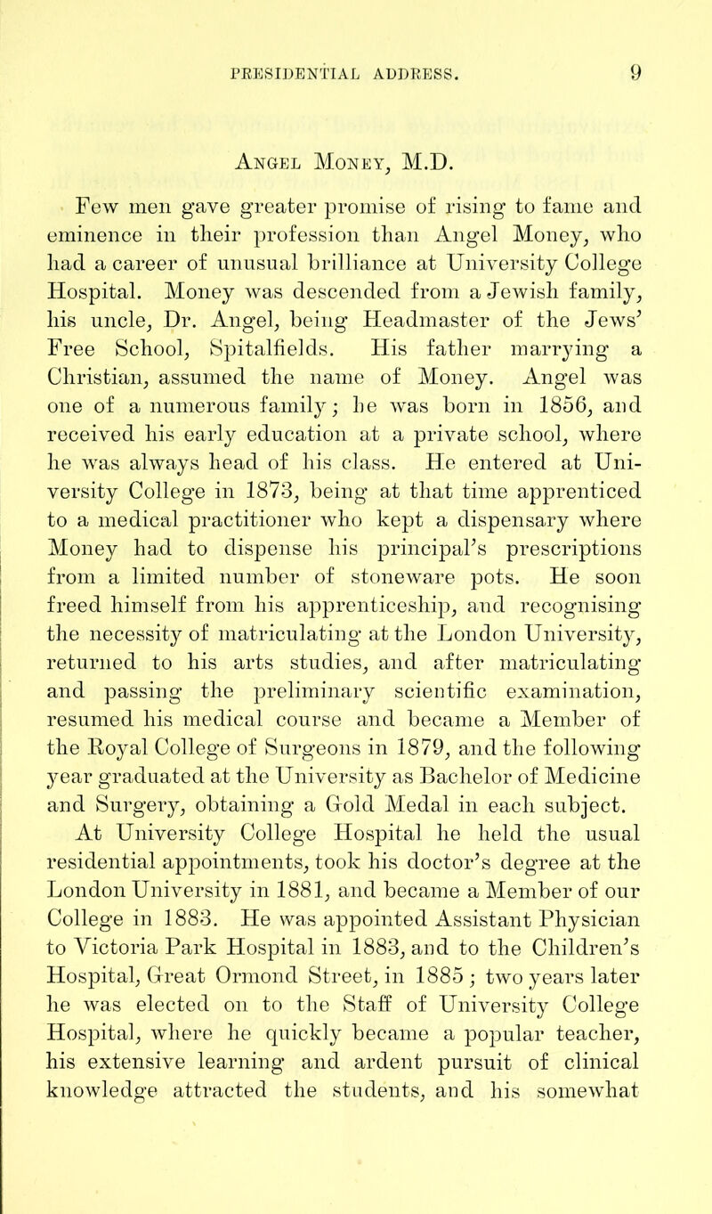 Angel Money, M.D. Few men gave greater promise of rising to fame and eminence in their profession than Angel Money, who had a career of unusual brilliance at University College Hospital. Money was descended from a Jewish family, his uncle, Dr. Angel, being Headmaster of the Jews’ Free School, Spitalfielcls. His father marrying a Christian, assumed the name of Money. Angel was one of a numerous family; be Avas born in 1856, and received his early education at a private school, where he Avas abvvays head of his class. He entered at Uni- versity College in 1873, being at that time apprenticed to a medical practitioner Avho kept a dispensary where Money had to dispense his principal’s prescriptions from a limited number of stoneware pots. He soon freed himself from his apprenticeship, and recognising the necessity of matriculating at the London University, returned to his arts studies, and after matriculating and passing the preliminary scientific examination, resumed his medical course and became a Member of the Royal College of Surgeons in 1879, and the folloAving year graduated at the University as Bachelor of Medicine and Surgery, obtaining a Hold Medal in each subject. At University College Hospital he held the usual residential appointments, took his doctor’s degree at the London University in 1881, and became a Member of our College in 1883. He was appointed Assistant Physician to Victoria Park Hospital in 1883, and to the Children’s Hospital, Great Ormond Street, in 1885 • tAvo years later he Avas elected on to the Staff of University College Hospital, where he quickly became a popular teacher, his extensive learning and ardent pursuit of clinical knowledge attracted the students, and his someAvhat