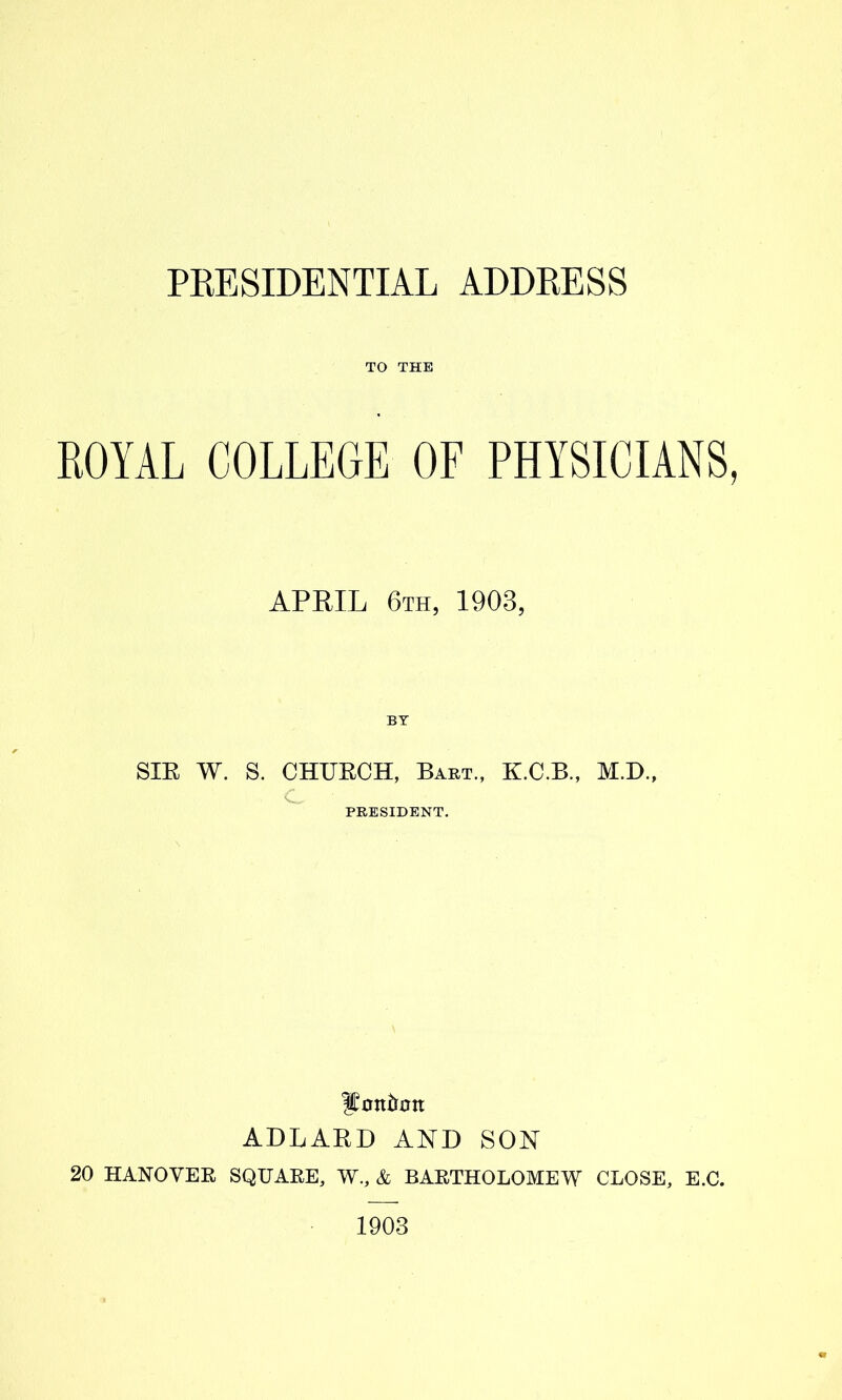 TO THE ROYAL COLLEGE OF PHYSICIANS, APRIL 6th, 1903, SIE W. S. CHUECH, Bart., K.C.B., M.B., C, PRESIDENT. ADLAED AND SON 20 HANOVEE SQUAEE, W., & BAETHOLOMEW CLOSE, E.C. 1903