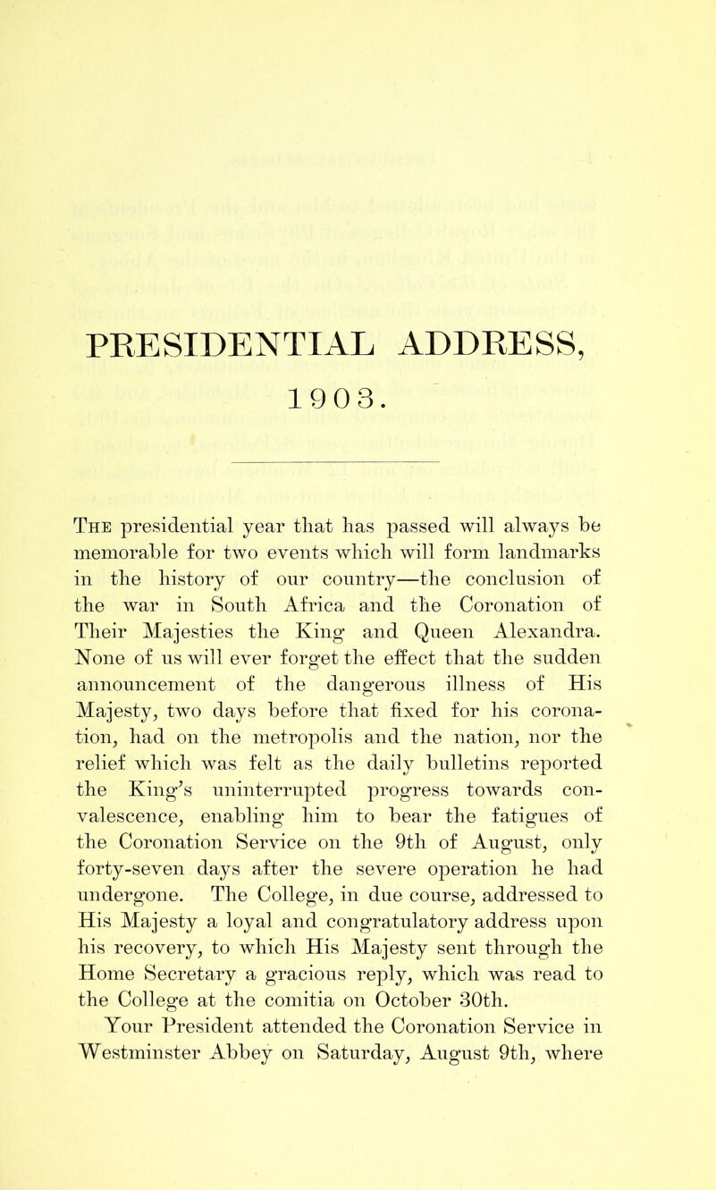 1903. The presidential year that has passed will always be memorable for two events which will form landmarks in the history of onr country—the conclusion of the war in South Africa and the Coronation of Their Majesties the King and Queen Alexandra. None of ns will ever forget the effect that the sudden announcement of the dangerous illness of His Majesty^ two days before that fixed for his corona- tion^ had on the metropolis and the nation^ nor the relief which was felt as the daily bulletins reported the King^s uninterrupted progress towards con- valescence, enabling him to bear the fatigues of the Coronation Service on the 9th of August, only forty-seven days after the severe operation he had undergone. The College, in due course, addressed to His Majesty a loyal and congratulatory address upon his recovery, to which His Majesty sent through the Home Secretary a gracious reply, which was read to the College at the comitia on October 30th. Your President attended the Coronation Service in Westminster Abbey on Saturday, August 9th, where