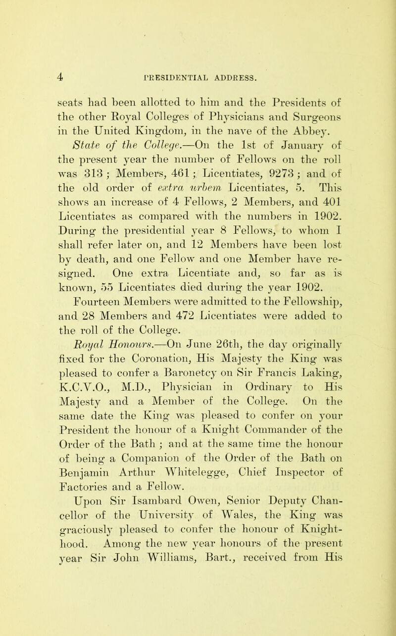 seats liad been allotted to liim and the Presidents of the other Royal Colleges of Physicians and Surgeons in the United Kingdom, in the nave of the Abbey. State of the College.—On the 1st of January of the present year the number of Fellows on the roll was 313 ; Members, 461; Licentiates, 9273 ; and of the old order of extra urhem Licentiates, 5. This shows an increase of 4 Fellows, 2 Members, and 401 Licentiates as compared with the numbers in 1902. During the presidential year 8 Fellows, to whom I shall refer later on, and 12 Members have been lost by death, and one Fellow and one Member have re- signed. One extra Licentiate and, so far as is known, 55 Licentiates died during the year 1902. Fourteen Members were admitted to the Fellowship, and 28 Members and 472 Licentiates Avere added to the roll of the College. Royal Honours.—On June 26th, the day originally fixed for the Coronation, His Majesty the King AA^as pleased to confer a Baronetcy on Sir Francis Laking, K.C.Y.O., M.D., Physician in Ordinary to His Majesty and a Member of the Colleg'e. On the same date the King’ was pleased to confer on your President the honour of a Knight Commander of the Order of the Bath ; and at tlie same time the honour of being a Companion of the Order of the Bath on Benjamin Arthur Whitelegge, Chief Inspector of Factories and a Fellow. Upon Sir Isambard Owen, Senior Deputy Chan- cellor of the UniA^'ersity of Wales, the King’ Avas graciously pleased to confer the honour of Knight- hood. Among the new year honours of the present year Sir John Williams, Bart., receiA'ed from His