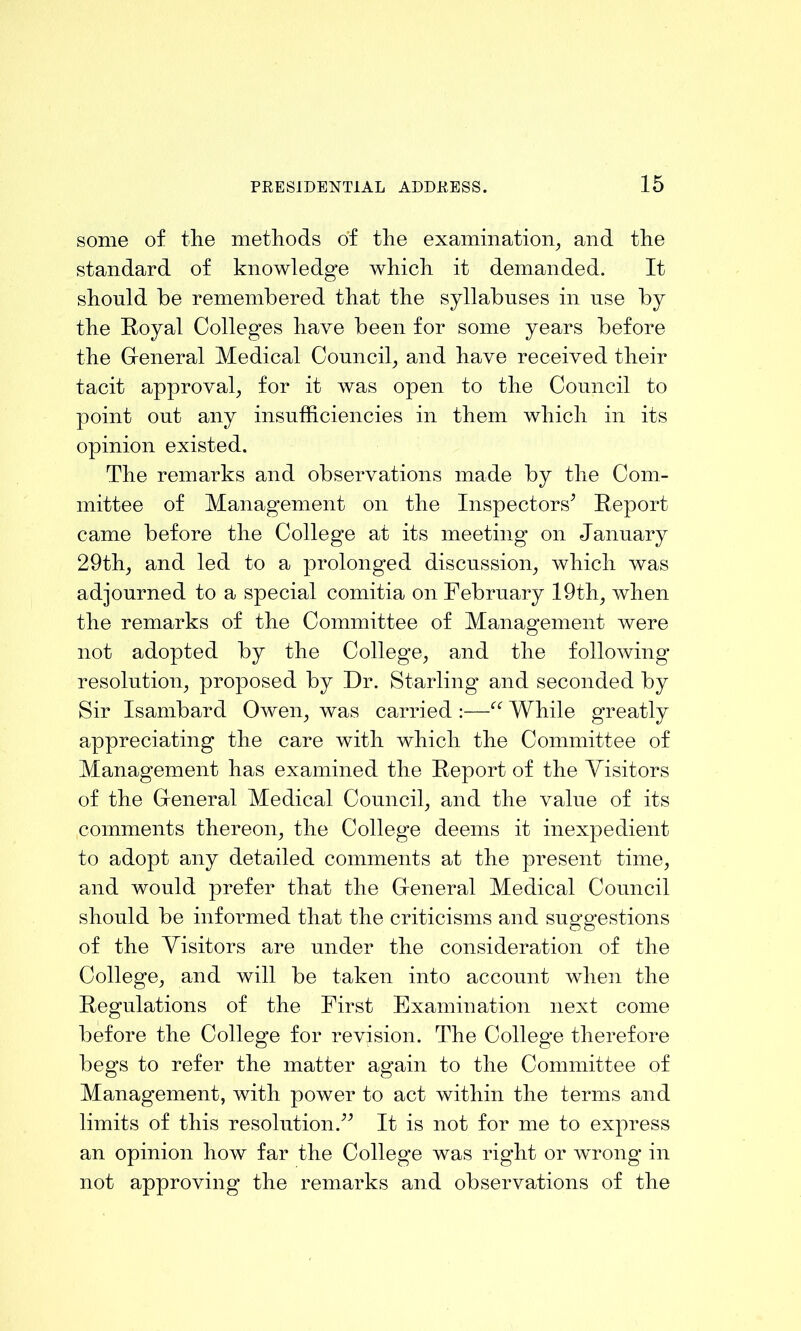 some of tlie metliods of the examination^ and the standard of knowledge which it demanded. It should he remembered that the syllabuses in use by the Royal Colleges have been for some years before the Gleneral Medical Council^ and have received their tacit approval, for it was open to the Council to point out any insufficiencies in them which in its opinion existed. The remarks and observations made by the Com- mittee of Management on the Inspectors^ Report came before the College at its meeting on January 29th, and led to a prolonged discussion, which was adjourned to a special comitia on February 19th, when the remarks of the Committee of Management were not adopted by the College, and the following resolution, proposed by Dr. Starling and seconded by Sir Isambard Owen, was carried :—While greatly appreciating the care with which the Committee of Management has examined the Report of the Visitors of the Greneral Medical Council, and the value of its comments thereon, the College deems it inexpedient to adopt any detailed comments at the present time, and would prefer that the Greneral Medical Council should be informed that the criticisms and suggestions of the Visitors are under the consideration of the College, and will be taken into account when the Regulations of the First Examination next come before the College for revision. The College therefore begs to refer the matter again to the Committee of Management, with power to act within the terms and limits of this resolution.^^ It is not for me to express an opinion how far the College was right or wrong in not approving the remarks and observations of the