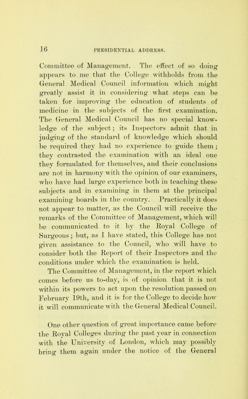 Committee of Manao-ement. The eifect of so doino- o o appears to me that the College withholds from the General Medical Council information which might greatly assist it in considering what steps can be taken for improving the education of students of medicine in the subjects of the first examination. The General Medical Council has no special know- ledge of the subject; its Inspectors admit that in judging of the standard of knowledge which should be required they had no experience to guide them; they contrasted the examination with an ideal one they formulated for themselves^ and their conclusions are not in harmony with the opinion of our examiners, who have had large experience both in teaching these subjects and in examining in them at the principal examining boards in the country. Practically it does not appear to matter, as the Council will receive the remarks of the Committee of Management, which will be communicated to it by the Royal College of Surgeons; but, as I have stated, this College has not pfiven assistance to the Council, who will have to consider both the Report of their Inspectors and the conditions under which the examination is held. The Committee of Management, in the report which comes before us to-day, is of opinion that it is not within its powers to act upon the resolution passed on February 19th, and it is for the College to decide how it will communicate with the General Medical Council. One other question of great importance came before the Royal Colleges during the past year in connection with the University of London, which may possibly bring them again under the notice of the General