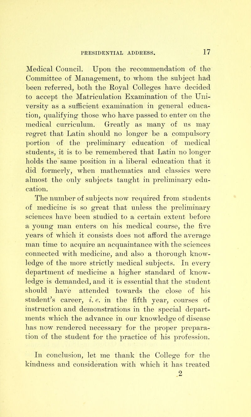 Medical Council. Upon the recommendation of the Committee of Management to whom the subject had been referred^ both the Royal Colleges have decided to accept the Matriculation Examination of the Uni- versity as a sufficient examination in general educa- tion, qualifying those who have passed to enter on the medical curriculum. Ureatly as many of us may regret that Latin should no longer be a compulsory portion of the preliminary education of medical students, it is to be remembered that Latin no longer holds the same position in a liberal education that it did formerly, when mathematics and classics were almost the only subjects taught in preliminary edu- cation. The number of subjects now required from students of medicine is so great that unless the preliminary sciences have been studied to a certain extent before a young man enters on his medical course, the five years of which it consists does not afford the average man time to acquire an acquaintance with the sciences connected with medicine, and also a thorough know- ledge of the more strictly medical subjects. In every department of medicine a higher standard of knoAv- ledge is demanded, and it is essential that the student should ha\m attended towards the close of his studenffs career, i. e. in the fifth year, courses of instruction and demonstrations in the special depart- ments which the advance in our knowledge of disease has now rendered necessary for the proper prepara- tion of the student for the practice of his profession. In conclusion, let me thank the College for the kindness and consideration with Avhich it has treated .2