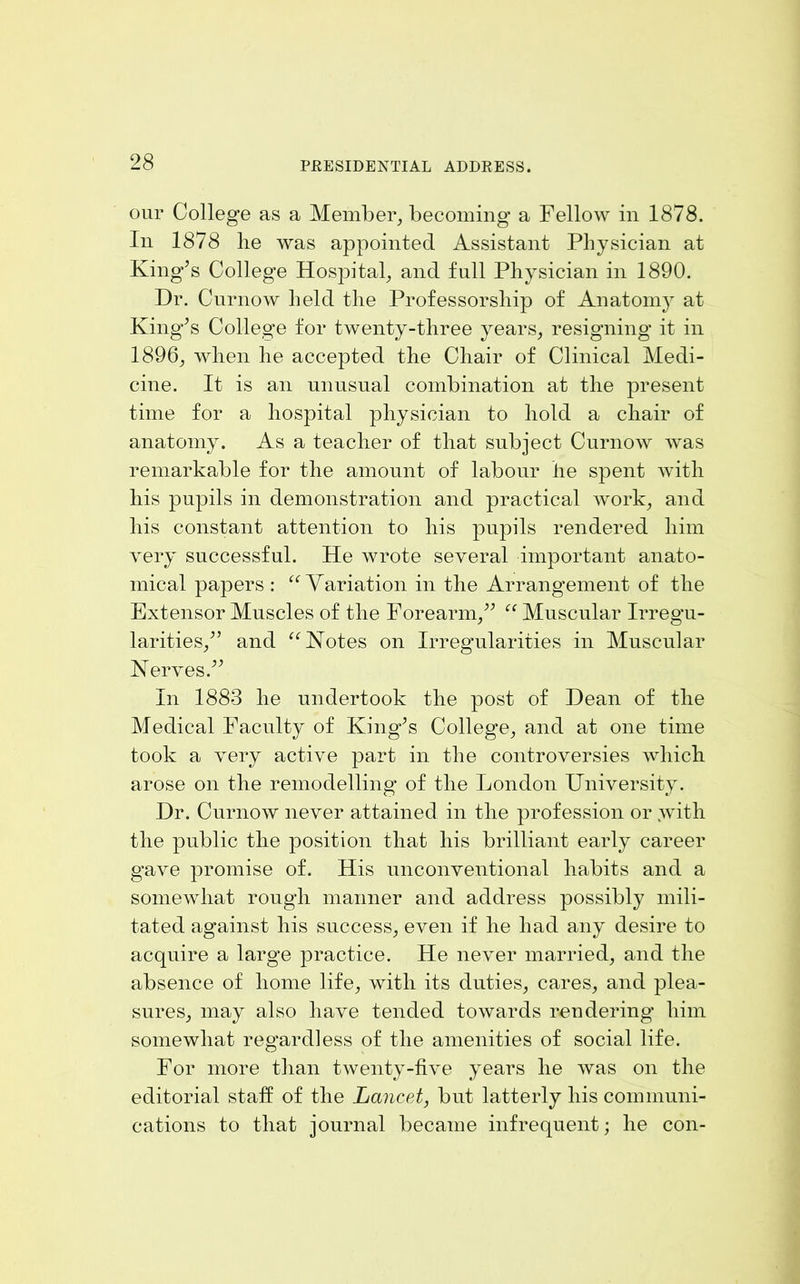 our College as a Member^ becoming a Fellow in 1878. In 1878 he was appointed Assistant Physician at King’s College Hospital and full Physician in 1890. Dr. Curnow held the Professorship of Anatomy at King’s College tor twenty-three years^ resigning it in 1896^ when he accepted the Chair of Clinical Medi- cine. It is an unusual combination at the present time for a hospital physician to hold a chair of anatomy. As a teacher of that subject Curnow was remarkable for the amount of labour he spent with his pupils in demonstration and practical work^ and his constant attention to his pupils rendered him very successful. He wrote several important anato- mical papers : Yariation in the Arrangement of the Extensor Muscles of the Forearm/’ “ Muscular Irregu- larities/’ and ^^Kotes on Irregularities in Muscular Nerves.” In 1883 he undertook the post of Dean of the Medical Faculty of King’s College, and at one time took a very active part in the controversies which arose on the remodelling of the London University. Dr. Curnow never attained in the profession or .with the public the position that his brilliant early career gave promise of. His unconventional habits and a somewhat rough manner and address possibly mili- tated against his success, even if he had any desire to acquire a large practice. He never married, and the absence of home life, with its duties, cares, and plea- sures, may also have tended towards rendering him somewhat regardless of the amenities of social life. For more than twenty-five years he was on the editorial staff of the Lancet, but latterly his communi- cations to that journal became infrequent; he con-