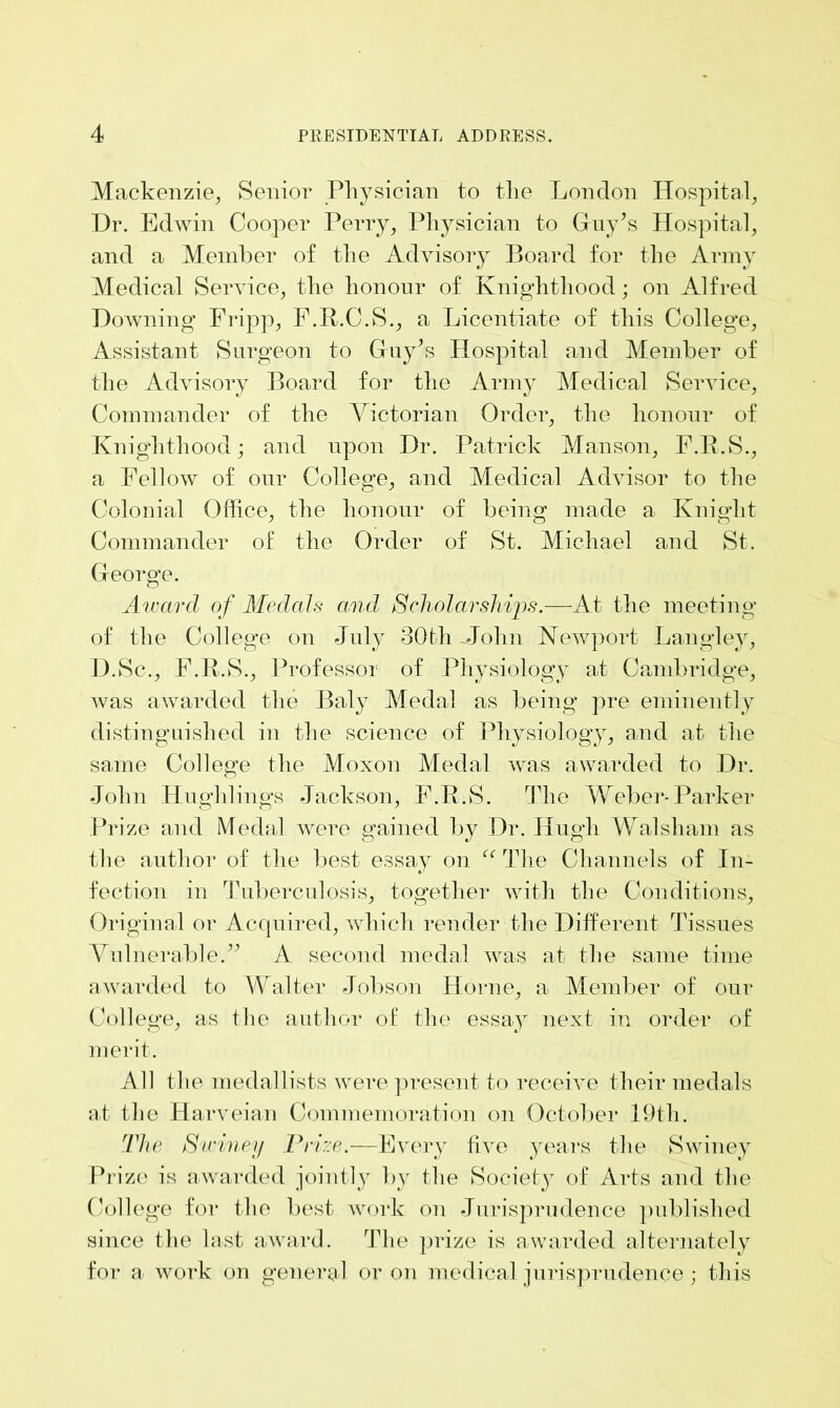 Mackenzie, Senior Physician to the London Hospital, Dr. Edwin Cooper Perry, Physician to Guy’s Hospital, and a Member of the Advisory Board for the Army Medical Service, the honour of Knighthood; on Alfred Downing Fripp, F.R.C.S., a Licentiate of this College, Assistant Surgeon to Guy’s Hospital and Member of the Advisory Board for the Army Medical Service, Commander of the Victorian Order, the honour of Knighthood; and upon Dr. Patrick Manson, F.B.S., a Fellow of our College, and Medical Advisor to the Colonial Office, the honour of being made a Knight Commander of the Order of St. Michael and St. George. Award of Medals and Scholarships.—At the meeting of the College on July 30th-John Newport Langley, D.Sc., F.R.S., Professor of Physiology at Cambridge, was awarded the Baly Medal as being pre eminently distinguished in the science of Physiology, and at the same College the Moxon Medal was awarded to Dr. John Hug]dings Jackson, F.R.S. The Weber-Parker Prize and Medal were gained by Dr. Hugh Walsham as the author of the best essay on “ The Channels of In- fection in Tuberculosis, together with the Conditions, Original or Acquired, which render the Different Tissues Vulnerable.” A second medal was at the same time awarded to Walter Jobson Horne, a Member of our College, as the author of the essay next in order of merit. All the medallists were present to receive their medals at the Harveian Commemoration on October 19th. The Sidney Prize.—Every five years the Swiney Prize is awarded jointly by the Society of Arts and the College for the best work on Jurisprudence published since the last award. The prize is awarded alternately for a work on general or on medical jurisprudence ; this