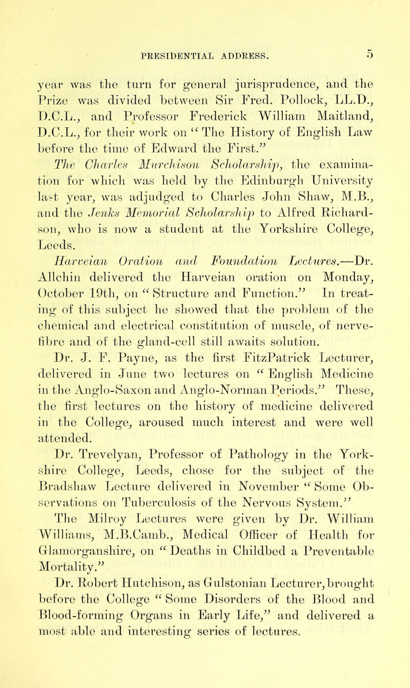 year was the turn for general jurisprudence, and the Prize was divided between Sir Fred. Pollock, LL.D., D.C.L., and Professor Frederick William Maitland, D.C.L., for their work on “ The History of English Law before the time of Edward the First.” The Charles Murchison Scholarship, the examina- tion for which was held by the Edinburgh University last year, was adjudged to Charles John Shaw, M.B., and the Jenks Memorial Scholarship to Alfred Richard- son, who is now a student at the Yorkshire College, Leeds. ITarveian Oration and Foundation Lectures—Dr. Allchin delivered the Harveian oration on Monday, October 19th, on “ Structure and Function.” In treat- ing of this subject he showed that the problem of the chemical and electrical constitution of muscle, of nerve- fibre and of the gland-cell still awaits solution. Dr. J. F. Payne, as the first FitzPatrick Lecturer, delivered in June two lectures on “ English Medicine in the Anglo-Saxon and Anglo-Norman Periods.” These, the first lectures on the history of medicine delivered in the College, aroused much interest and were well attended. Dr. Trevelyan, Professor of Pathology in the York- shire College, Leeds, chose for the subject of the Bradshaw Lecture delivered in November u Some Ob- servations on Tuberculosis of the Nervous System.” The Milroy Lectures were given by Dr. William Williams, M.B.Camb., Medical Officer of Health for Glamorganshire, on “ Deaths in Childbed a Preventable Mortality.” Dr. Robert Hutchison, as Gulstonian Lecturer, brought before the College “ Some Disorders of the Blood and Blood-forming Organs in Early Life,” and delivered a most able and interesting series of lectures.