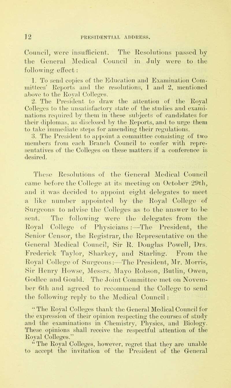 Council, were insufficient. The Resolutions passed by the General Medical Council in July were to the following1 effect: 1. To send copies of the Education and Examination Com- mittees’ Reports and the resolutions, 1 and 2, mentioned above to the Royal Colleges. 2. The President to draw the attention of the Royal Colleges to the unsatisfactory state of the studies and exami- nations required by them in these subjects of candidates for their diplomas, as disclosed by the Reports, and to urge them to take immediate steps for amending their regulations. 3. The President to appoint a committee consisting of two members from each Branch Council to confer with repre- sentatives of the Colleges on these matters if a conference is desired. These Resolutions of the General Medical Council came before the College at its meeting on October 29th, and it was decided to appoint eight delegates to meet a like number appointed by the Royal College of Surgeons to advise the Colleges as to the answer to be sent. The following were the delegates from the Royal College of Physicians :—The President, the Senior Censor, the Registrar, the Representative on the General Medical Council, Sir R. Douglas Powell, Drs. Frederick Taylor, Sharkey, and Starling. From the Royal College of Surgeons:—The President, Mr. Morris, Sir Henry Idowse, Messrs. Mayo Robson, Butlin, Owen, Godlee and Gould. The Joint Committee met on Novem- ber 6th and agreed to recommend the College to send the following reply to the Medical Council : “ The Royal Colleges thank the General Medical Council for the expression of their opinion respecting the courses of study and the examinations in Chemistry, Physics, and Biology. These opinions shall receive the respectful attention of the Royal Colleges.” “ The Royal Colleges, however, regret that they are unable to accept the invitation of the President of the General