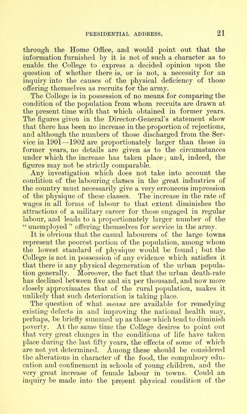 through the Home Office, and would point out that the information furnished by it is not of such a character as to enable the College to express a decided opinion upon the question of whether there is, or is not, a necessity for an inquiry into the causes of the physical deficiency of those offering themselves as recruits for the army. The College is in possession of no means for comparing the condition of the population from whom recruits are drawn at the present time with that which obtained in former years. The figures given in the Director-General’s statement show that there has been no increase in the proportion of rejections, and although the numbers of those discharged from the Ser- vice in 1901—1902 are proportionately larger than those in former years, no details are given as to the circumstances under which the increase has taken place; and, indeed, the figures may not be strictly comparable. Any investigation which does not take into account the condition of the labouring classes in the great industries of the country must necessarily give a very erroneous impression of the physique of these classes. The increase in the rate of wages in all forms of labour to that extent diminishes the attractions of a military career for those engaged in regular labour, and leads to a proportionately larger number of the “ unemployed ” offering themselves for service in the army. It is obvious that the casual labourers of the large towns represent the poorest portion of the population, among whom the lowest standard of physique would be found; but the College is not in possession of any evidence which satisfies it that there is any physical degeneration of the urban popula- tion generally. Moreover, the fact that the urban death-rate has declined between five and six per thousand, and now more closely approximates that of the rural population, makes it unlikely that such deterioration is taking place. The question of what means are available for remedying existing defects in and improving the national health may, perhaps, be briefly summed up as those which tend to diminish poverty. At the same time the College desires to point out that very great changes in the conditions of life have taken place during the last fifty years, the effects of some of which are not yet determined. Among these should be considered the alterations in character of the food, the compulsory edu- cation and confinement in schools of young children, and the very great increase of female labour in towns. Could an inquiry be made into the present physical condition of the