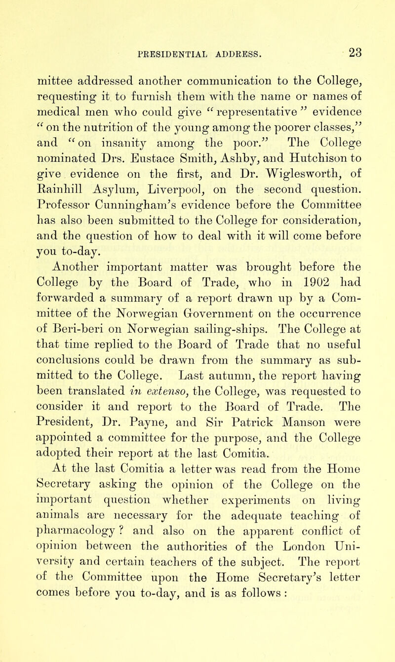 mittee addressed another communication to the College, requesting it to furnish them with the name or names of medical men who could give “ representative ” evidence “ on the nutrition of the young among the poorer classes,” and “ on insanity among the poor.” The College nominated Drs. Eustace Smith, Ashby, and Hutchison to give evidence on the first, and Dr. Wiglesworth, of Rainhill Asylum, Liverpool, on the second question. Professor Cunningham’s evidence before the Committee has also been submitted to the College for consideration, and the question of how to deal with it will come before you to-day. Another important matter was brought before the College by the Board of Trade, who in 1902 had forwarded a summary of a report drawn up by a Com- mittee of the Norwegian Government on the occurrence of Beri-beri on Norwegian sailing-ships. The College at that time replied to the Board of Trade that no useful conclusions could be drawn from the summary as sub- mitted to the College. Last autumn, the report having been translated in extenso, the College, was requested to consider it and report to the Board of Trade. The President, Dr. Payne, and Sir Patrick Manson were appointed a committee for the purpose, and the College adopted their report at the last Comitia. At the last Comitia a letter was read from the Home Secretary asking the opinion of the College on the important question whether experiments on living animals are necessary for the adequate teaching of pharmacology ? and also on the apparent conflict of opinion between the authorities of the London Uni- versity and certain teachers of the subject. The report of the Committee upon the Home Secretary’s letter comes before you to-day, and is as follows :