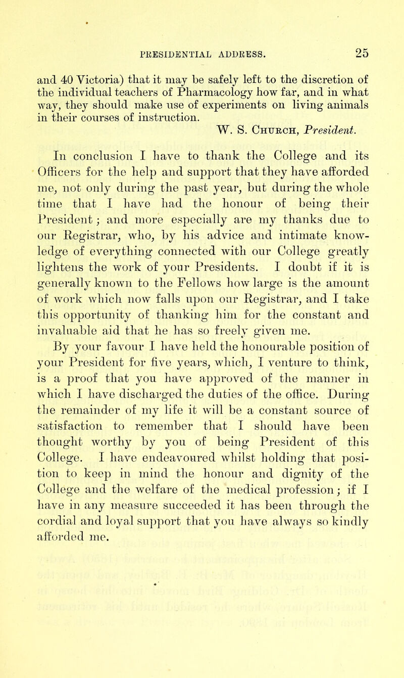 and 40 Yictoria) that it may be safely left to the discretion of the individual teachers of Pharmacology how far, and in what way, they should make use of experiments on living animals in their courses of instruction. W. S. Chtjrch, President. In conclusion I have to thank the College and its Officers for the help and support that they have afforded me, not only during the past year, but during the whole time that I have had the honour of being their President; and more especially are my thanks due to our Registrar, who, by his advice and intimate know- ledge of everything connected with our College greatly lightens the work of your Presidents. I doubt if it is generally known to the Fellows how large is the amount of work which now falls upon our Registrar, and I take this opportunity of thanking him for the constant and invaluable aid that he has so freely given me. By your favour I have held the honourable position of your President for five years, which, I venture to think, is a proof that you have approved of the manner in which I have discharged the duties of the office. During the remainder of my life it will be a constant source of satisfaction to remember that I should have been thought worthy by you of being President of this College. I have endeavoured whilst holding that posi- tion to keep in mind the honour and dignity of the College and the welfare of the medical profession; if I have in any measure succeeded it has been through the cordial and loyal support that you have always so kindly afforded me.