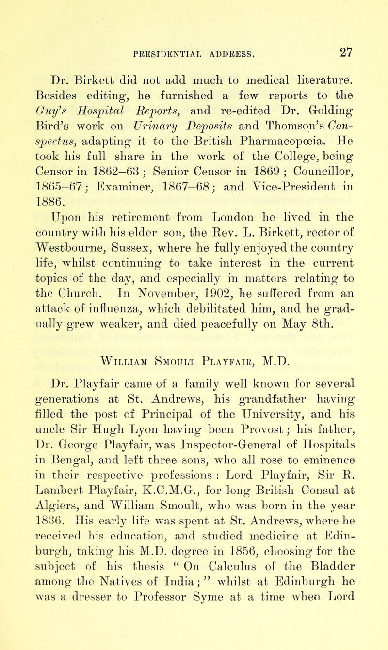 Dr. Birkett did not add mucli to medical literature. Besides editing, he furnished a few reports to the Guy’s Hospital Reports, and re-edited Dr. (holding Bird’s work on Urinary Deposits and Thomson’s Con- spectus, adapting it to the British Pharmacopoeia. He took his full share in the work of the College, being Censor in 1862—63 ; Senior Censor in 1869 ; Councillor, 1865—67; Examiner, 1867—68; and Vice-President in 1886. Upon his retirement from London he lived in the country with his elder son, the Bev. L. Birkett, rector of Westbourne, Sussex, where he fully enjoyed the country life, whilst continuing to take interest in the current topics of the day, and especially in matters relating to the Church. In November, 1902, he suffered from an attack of influenza, which debilitated him, and he grad- ually grew weaker, and died peacefully on May 8th. William Smoult Playfair, M.D. Dr. Playfair came of a family well known for several generations at St. Andrews, his grandfather having filled the post of Principal of the University, and his uncle Sir Hugh Lyon having been Provost; his father, Dr. Gfeorge Playfair, was Inspector-General of Hospitals in Bengal, and left three sons, who all rose to eminence in their respective professions : Lord Playfair, Sir R. Lambert Playfair, K.C.M.G., for long British Consul at Algiers, and William Smoult, who was born in the year 1836. His early life was spent at St. Andrews, where he received his education, and studied medicine at Edin- burgh, taking his M.D. degree in 1856, choosing for the subject of his thesis “ On Calculus of the Bladder among the Natives of India;” whilst at Edinburgh he was a dresser to Professor Syme at a time when Lord