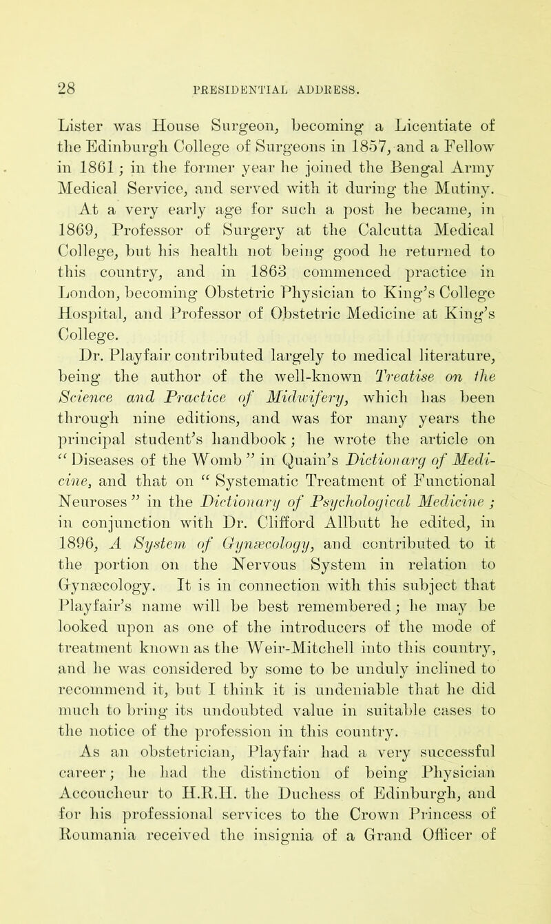 Lister was House Surgeon, becoming a Licentiate of the Edinburgh College of Surgeons in 1857, and a Fellow in 1861 ; in the former year he joined the Bengal Army Medical Service, and served with it during the Mutiny. At a very early age for such a post he became, in 1869, Professor of Surgery at the Calcutta Medical College, but his health not being good he returned to this country, and in 1863 commenced practice in London, becoming Obstetric Physician to King’s College Hospital, and Professor of Obstetric Medicine at King’s College. Dr. Playfair contributed largely to medical literature, being the author of the well-known Treatise on llie Science and Practice of Midwifery, which has been through nine editions, and was for many years the principal student’s handbook; he wrote the article on et Diseases of the Womb ” in Quain’s Dictionary of Medi- cine, and that on “ Systematic Treatment of Functional Neuroses” in the Dictionary of Psychological Medicine ; in conjunction with Dr. Clifford Allbutt he edited, in 1896, A System of Gynaecology, and contributed to it the portion on the Nervous System in relation to Gfymecology. It is in connection with this subject that Playfair’s name will be best remembered; he may be looked upon as one of the introducers of the mode of treatment known as the Weir-Mitcliell into this country, and he was considered by some to be unduly inclined to recommend it, but I think it is undeniable that he did much to bring its undoubted value in suitable cases to the notice of the profession in this country. As an obstetrician, Playfair had a very successful career; he had the distinction of being Physician Accoucheur to H.R.H. the Duchess of Edinburgh, and for his professional services to the Crown Princess of Roumania received the insignia of a Grand Officer of