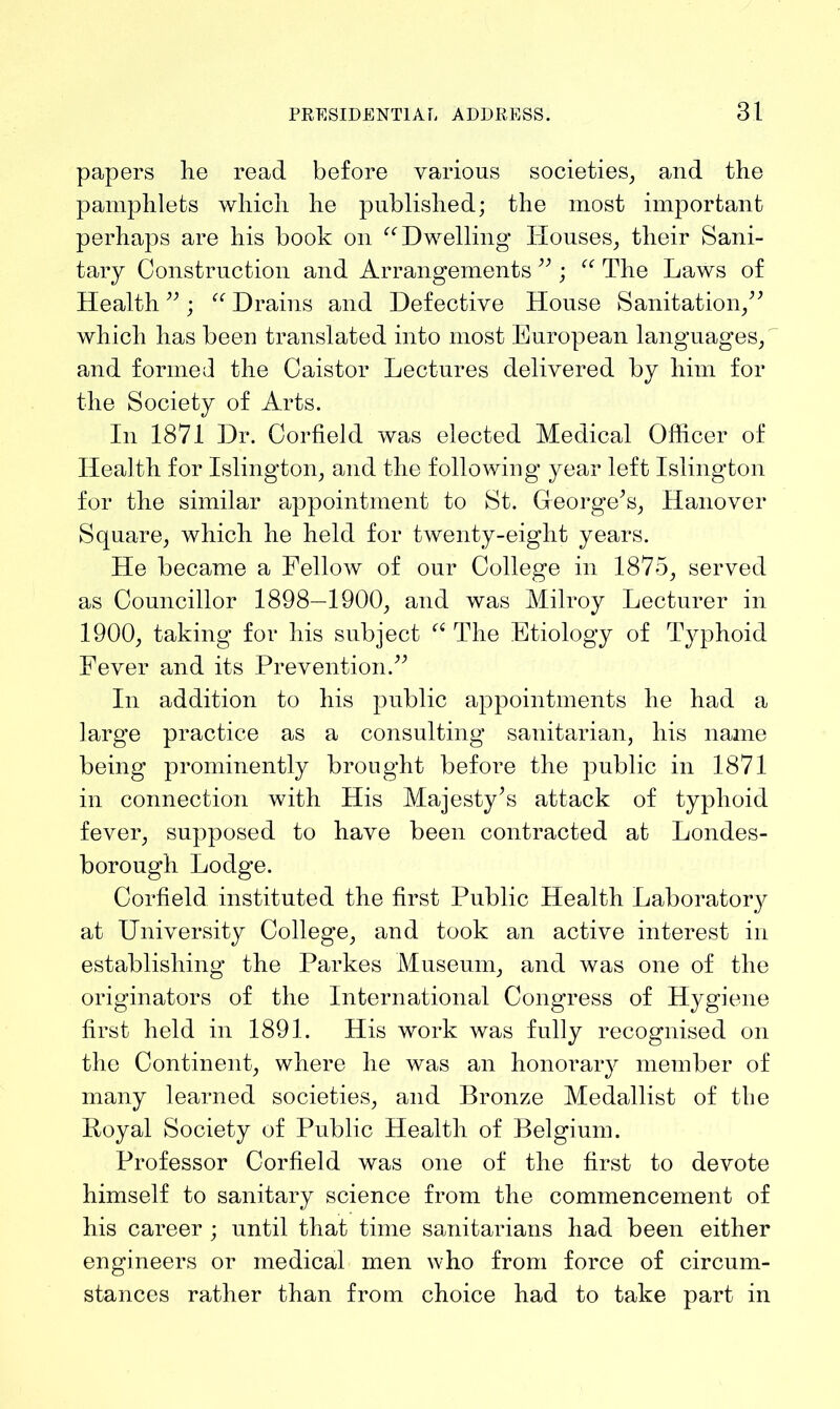 papers he read before various societies, and the pamphlets which he published; the most important perhaps are his book on “Dwelling Houses, their Sani- tary Construction and Arrangements 93; “ The Laws of Health ” ; “ Drains and Defective House Sanitation,” which has been translated into most European languages, and formed the Caistor Lectures delivered by him for the Society of Arts. In 1871 Dr. Corfield was elected Medical Officer of Health for Islington, and the following year left Islington for the similar appointment to St. Greorge’s, Hanover Square, which he held for twenty-eight years. He became a Fellow of our College in 1875, served as Councillor 1898—1900, and was Milroy Lecturer in 1900, taking for his subject “ The Etiology of Typhoid Fever and its Prevention.” In addition to his public appointments he had a large practice as a consulting sanitarian, his name being prominently brought before the public in 1871 in connection with His Majesty’s attack of typhoid fever, supposed to have been contracted at Londes- borough Lodge. Corfield instituted the first Public Health Laboratory at University College, and took an active interest in establishing the Parkes Museum, and was one of the originators of the International Congress of Hygiene first held in 1891. His work was fully recognised on the Continent, where he was an honorary member of many learned societies, and Bronze Medallist of the Royal Society of Public Health of Belgium. Professor Corfield was one of the first to devote himself to sanitary science from the commencement of his career ; until that time sanitarians had been either engineers or medical men who from force of circum- stances rather than from choice had to take part in