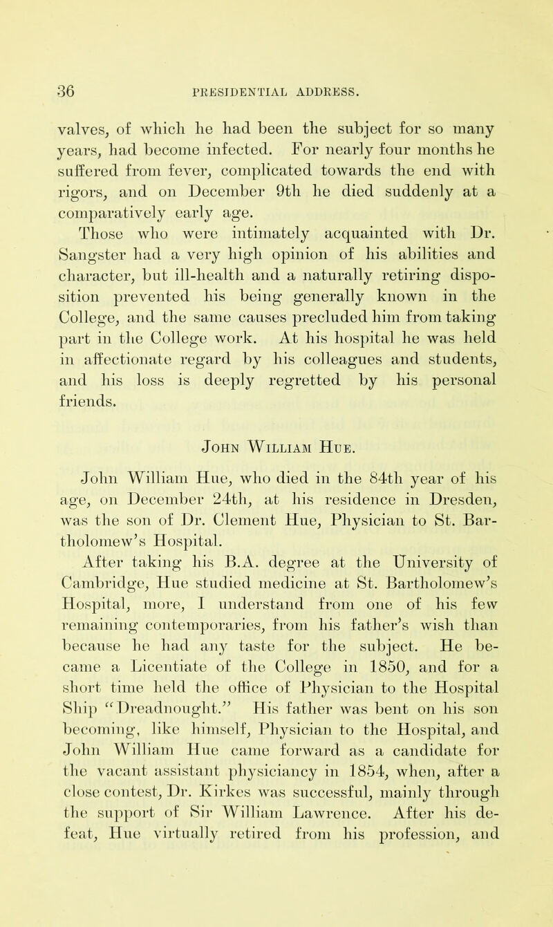 valves, of which he had been the subject for so many years, had become infected. For nearly four months he suffered from fever, complicated towards the end with rigors, and on December 9th he died suddenly at a comparatively early age. Those who were intimately acquainted with Dr. Sangster had a very high opinion of his abilities and character, but ill-health and a naturally retiring dispo- sition prevented his being generally known in the College, and the same causes precluded him from taking part in the College work. At his hospital he was held in affectionate regard by his colleagues and students, and his loss is deeply regretted by his personal friends. John William Hue. John William Hue, who died in the 84th year of his age, on December 24th, at his residence in Dresden, was the son of Dr. Clement Hue, Physician to St. Bar- tholomew’s Hospital. After taking his B.A. degree at the University of Cambridge, Hue studied medicine at St. Bartholomew’s Hospital, more, I understand from one of his few remaining contemporaries, from his father’s wish than because he had any taste for the subject. He be- came a Licentiate of the College in 1850, and for a short time held the office of Physician to the Hospital Ship “ Dreadnought.” His father was bent on his son becoming, like himself, Physician to the Hospital, and John William Hue came forward as a candidate for the vacant assistant physiciancy in 1854, when, after a close contest, Dr. Kirkes was successful, mainly through the support of Sir William Lawrence. After his de- feat, Hue virtually retired from his profession, and