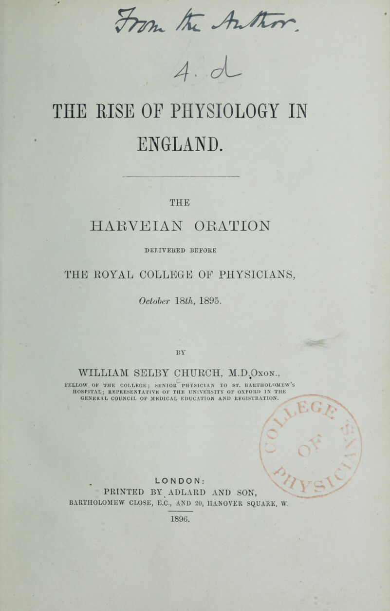 fapTu. Ai A . ck^ THE RISE OF PHYSIOLOGY IN ENGLAND. THE HARYEIAN ORATION DELIVERED BEFORE THE ROYAL COLLEGE OF PHYSICIANS, October 18th, 1895. BY WILLIAM SELBY CHURCH, M.D.Oxon., FELLOW OF THE COLLEGE; SENIOR I’HYSICIAN TO ST. BARTHOLOMEW’S HOSPITAL; REPRESENTATIVE OF THE UNIVERSITY OF OXFORD IN THE GENERAL COUNCIL OF MEDICAL EDUCATION AND REGISTRATION. LONDON: PRINTED BY ADLARI) AND SON, BARTHOLOMEW CLOSE, E.C., AND 20, HANOVER SQUARE, W. 1896.
