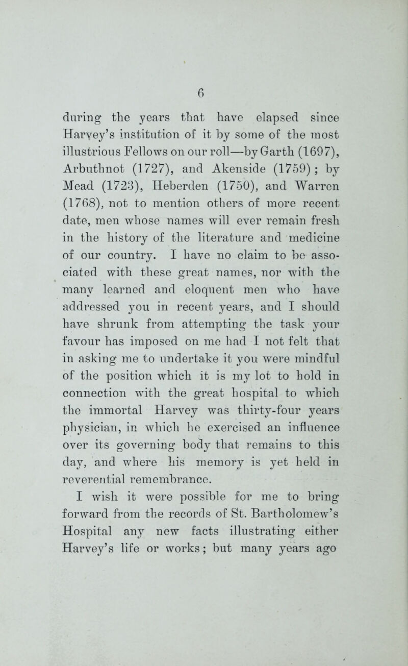 during the years that have elapsed since Harvey’s institution of it by some of the most illustrious Fellows on our roll—by Garth (1697), Arbuthnot (1727), and Akenside (1759); by Mead (1723), Heberden (1750), and Warren (1768), not to mention others of more recent date, men whose names will ever remain fresh in the history of the literature and medicine of our country. I have no claim to be asso- ciated with these great names, nor with the many learned and eloquent men who have addressed you in recent years, and I should have shrunk from attempting the task your favour has imposed on me had I not felt that in asking me to undertake it you were mindful of the position which it is my lot to hold in connection with the great hospital to which the immortal Harvey was thirty-four years physician, in which he exercised an influence over its governing body that remains to this day, and where his memory is yet held in reverential remembrance. I wish it were possible for me to bring forward from the records of St. Bartholomew’s Hospital any new facts illustrating either Harvey’s life or works; but many years ago
