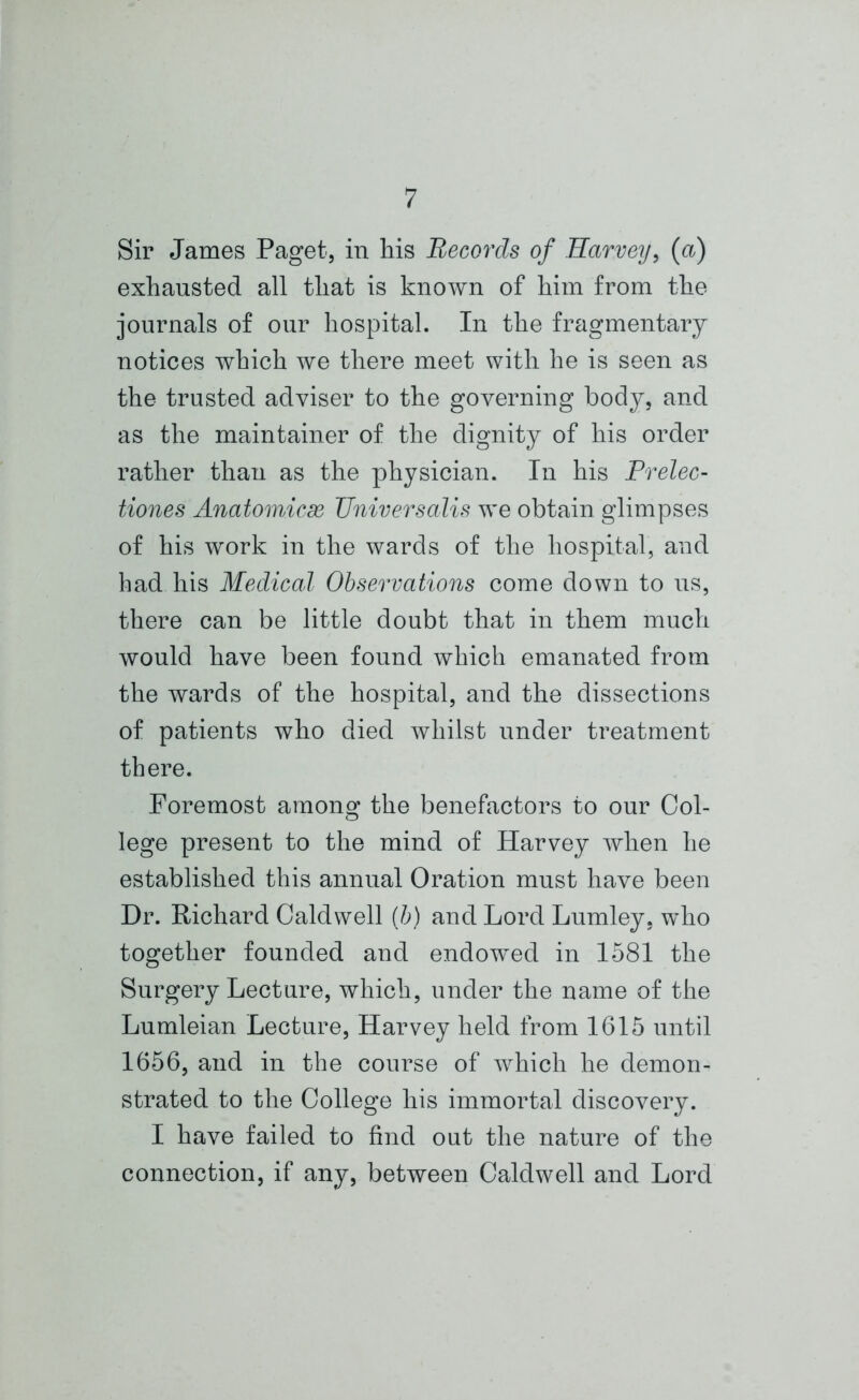 Sir James Paget, in his Records of Harveij, (a) exhausted all that is known of him from the journals of our hospital. In the fragmentary notices which we there meet with he is seen as the trusted adviser to the governing body, and as the maintainer of the dignity of his order rather than as the physician. In his Prelec- tiones Anaiomicx Universalis we obtain glimpses of his work in the wards of the hospital, and had his Medical Observations come down to us, there can be little doubt that in them much would have been found which emanated from the wards of the hospital, and the dissections of patients who died whilst under treatment there. Foremost among the benefactors to our Col- lege present to the mind of Harvey when he established this annual Oration must have been Dr. Richard Caldwell (b) and Lord Lumley, who together founded and endowed in 1581 the Surgery Lecture, which, under the name of the Lumleian Lecture, Harvey held from 1615 until 1656, and in the course of which he demon- strated to the College his immortal discovery. I have failed to find out the nature of the connection, if any, between Caldwell and Lord