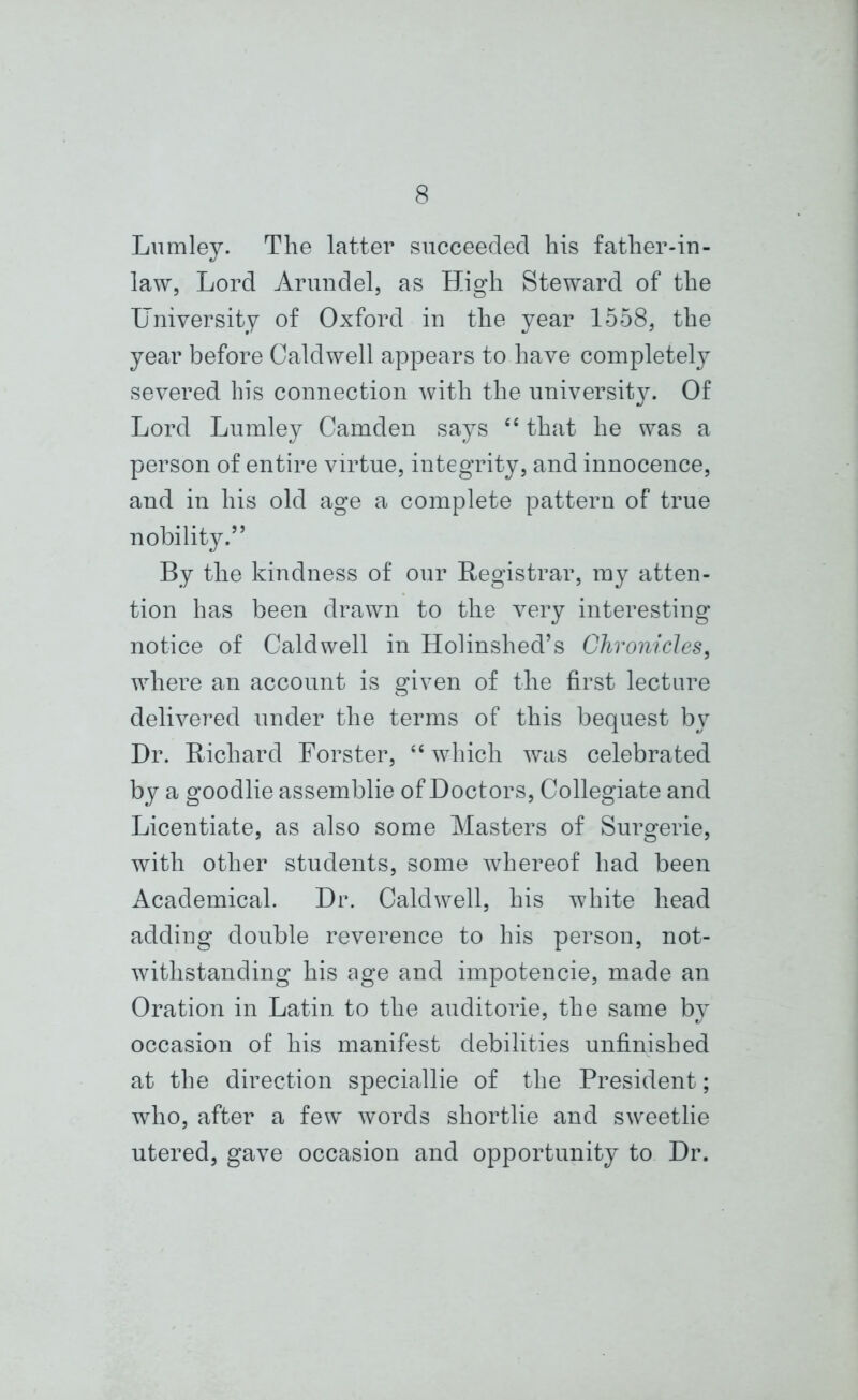 Lumley. The latter succeeded his father-in- law, Lord Arundel, as High Steward of the University of Oxford in the year 1558, the year before Caldwell appears to have completely severed his connection with the university. Of Lord Lumley Camden says “ that he was a person of entire virtue, integrity, and innocence, and in his old age a complete pattern of true nobility.” By the kindness of our Registrar, my atten- tion has been drawn to the very interesting notice of Caldwell in Holinshed’s Chronicles, where an account is given of the first lecture delivered under the terms of this bequest by Dr. Richard Forster, “ which was celebrated by a goodlie assemblie of Doctors, Collegiate and Licentiate, as also some Masters of Surgerie, with other students, some whereof had been Academical. Dr. Caldwell, his white head adding double reverence to his person, not- withstanding his age and impotencie, made an Oration in Latin to the auditorie, the same by occasion of his manifest debilities unfinished at the direction speciallie of the President; who, after a few words shortlie and sweetlie utered, gave occasion and opportunity to Dr.