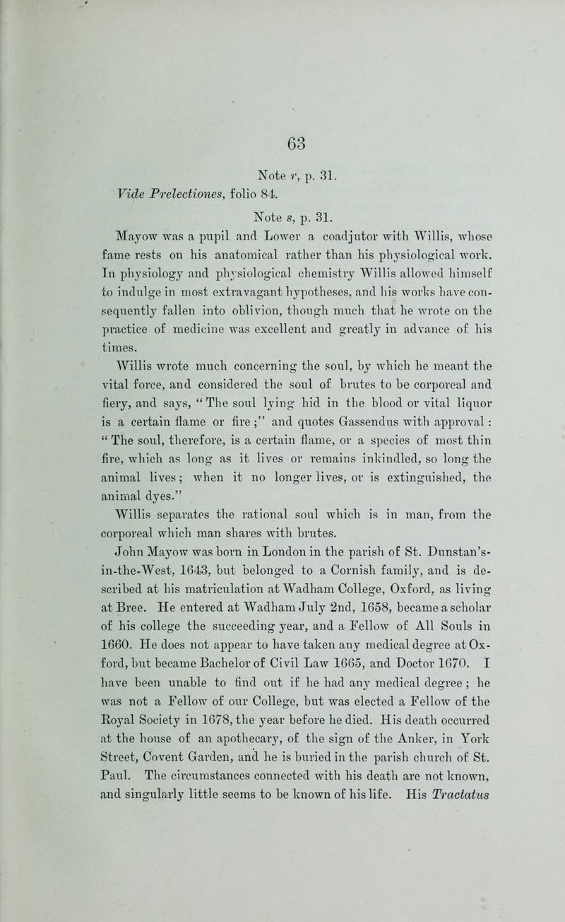 Note r, p. 31. Vide Prelectiones, folio 84. Note s, p. 31. Mayow was a pupil and Lower a coadjutor with Willis, whose fame rests on his anatomical rather than his physiological work. In physiology and physiological chemistry Willis allowed himself to indulge in most extravagant hypotheses, and his works have con- sequently fallen, into oblivion, though much that he wrote on the practice of medicine was excellent and greatly in advance of his times. Willis wrote much concerning the soul, by which he meant the vital force, and considered the soul of brutes to be corporeal and fiery, and says, “The soul lying hid in the blood or vital liquor is a certain flame or fire and quotes Gassendus with approval : “ The soul, therefore, is a certain flame, or a species of most thin fire, which as long as it lives or remains inkindled, so long the animal lives; when it no longer lives, or is extinguished, the animal dyes.” Willis separates the rational soul which is in man, from the corporeal which man shares with brutes. John Mayow was born in London in the parish of St. Dunstan’s- in-the-West, 1643, but belonged to a Cornish family, and is de- scribed at his matriculation at Wadham College, Oxford, as living at Bree. He entered at Wadham July 2nd, 1658, became a scholar of his college the succeeding year, and a Fellow of All Souls in 1660. He does not appear to have taken any medical degree at Ox- ford, but became Bachelor of Civil Law 1665, and Doctor 1670. I have been unable to find out if he had any medical degree ; he was not a Fellow of our College, but was elected a Fellow of the Royal Society in 1678, the year before he died. His death occurred at the house of an apothecary, of the sign of the Anker, in York Street, Covent Garden, and he is buried in the parish church of St. Paul. The circumstances connected with his death are not known, and singularly little seems to be known of his life. His Tractaius