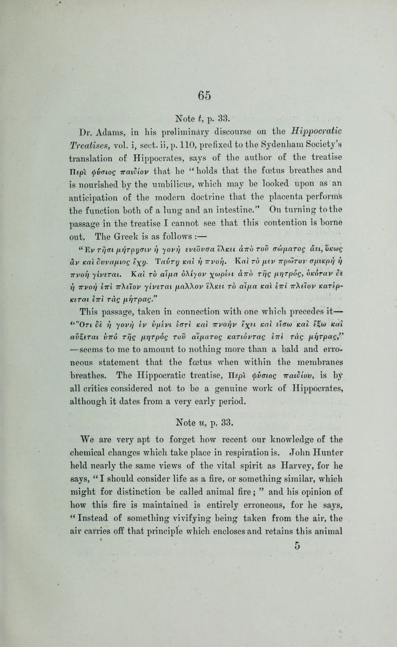 Note t, p. 33. Dr. Adams, in his preliminary discourse on the Hippocratic Treatises, vol. i, sect, ii, p. 110, prefixed to the Sydenham Society’s translation of Hippocrates, says of the author of the treatise Tlfpl (pvaioq naiEiov that he “holds that the foetus breathes and is nourished by the umbilicus, which may be looked upon as an anticipation of the modern doctrine that the placenta perform^ the function both of a lung and an intestine.” On turning to the passage in the treatise I cannot see that this contention is borne out. The Greek is as follows :— “FjV rijffi fit'iTpycTiv r) yovr) eveovcra 'iXicsi anb tou oui[xaTog dsi, oKurg dv Kai Ovvctfuog tyy. Tairy Krti r) rrvorj. Kai to fuv npolTor apxKpt) r) 7Tvor] yivsrcu. Kai to aifia bXiyov %wp££i dirb Trig prjTpog, btcbrav Es r) 7tvot] £7ri nXtlov yivtrai fiaXXov fX/cn to aipa Kai ini nXtiov KaTtp- Ktrai £7ri Tag uriTpag.” This passage, taken in connection with one which precedes it— “On Ei r) yovt) iv vpsvi icrri Kai nvorjjr t%u Kai uaur Kai t£io Kai avgerai vnb rrjg /xrirpog too a'ip,aTog KaTibvrag ini Tag —seems to me to amount to nothing more than a bald and erro- neous statement that the foetus when within the membranes breathes. The Hippocratic treatise, IIcpl fivaiog naiElov, is by all critics considered not to be a genuine work of Hippocrates, although it dates from a very early period. Note u, p. 33. We are very apt to forget how recent our knowledge of the chemical changes which take place in respiration is. John Hunter held nearly the same views of the vital spirit as Harvey, for he says, “ I should consider life as a fire, or something similar, which might for distinction be called animal fire; ” and his opinion of how this fire is maintained is entirely erroneous, for he says, “ Instead of something vivifying being taken from the air, the air carries off that principle which encloses and retains this animal
