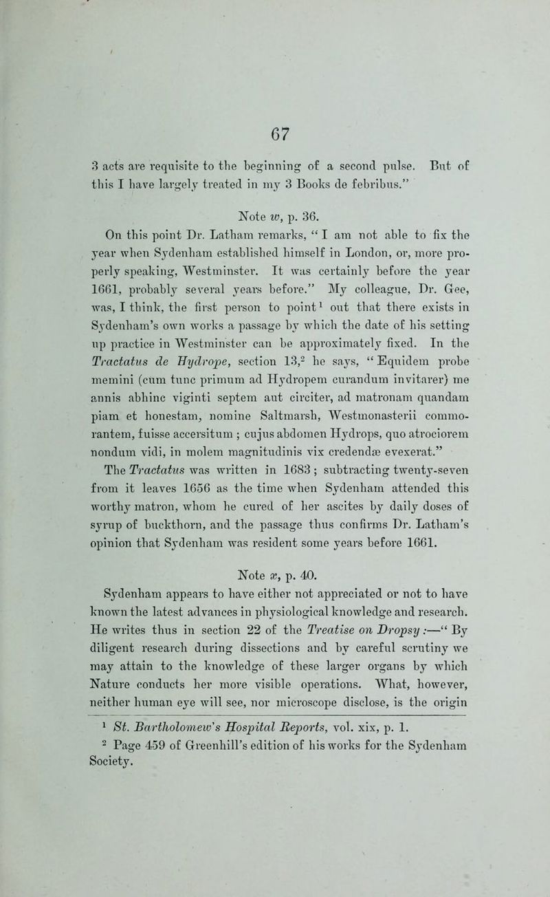 3 acts are requisite to the beginning of a second pulse. But of this I have largely treated in my 3 Books de febribus.” Note w, p. 36. On this point Dr. Latham remarks, “ I am not able to fix the year when Sydenham established himself in London, or, more pro- perly speaking, Westminster. It was certainly before the year 1661, probably several years before.” My colleague, Dr. Gee, was, I think, the first person to point1 out that there exists in Sydenham’s own works a passage by which the date of his setting up practice in Westminster can be approximately fixed. In the Tractatus de Hydrope, section 13,2 he says, “ Equidem probe memini (cum tunc primum ad Hydropem curandum invitarer) me annis abhinc viginti septem aut circiter, ad matronam quandam piam et honestam, nomine Saltmarsh, Westmonasterii commo- rantem, fuisse accersitum ; cujus abdomen Hydrops, quo atrociorem nondum vidi, in molem magnitudinis vix credendae evexerat.” The Tractatus was written in 1683 ; subtracting twenty-seven from it leaves 1656 as the time when Sydenham attended this worthy matron, whom he cured of her ascites by daily doses of syrup of buckthorn, and the passage thus confirms Dr. Latham’s opinion that Sydenham was resident some years before 1661. Note x, p. 40. Sydenham appears to have either not appreciated or not to have known the latest advances in physiological knowledge and research. He writes thus in section 22 of the Treatise on Dropsy:—“ By diligent research during dissections and by careful scrutiny we may attain to the knowledge of these larger organs by which Nature conducts her more visible operations. What, however, neither human eye will see, nor microscope disclose, is the origin 1 St. Bartholomew's Hospital Reports, vol. xix, p. 1. 2 Page 459 of Greenhill’s edition of his works for the Sydenham Society.