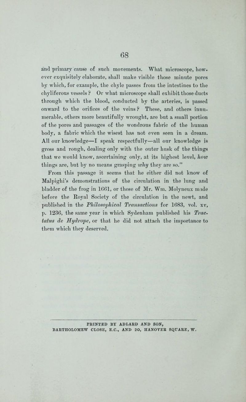and primary cause of such movements. What microscope, how- ever exquisitely elaborate, shall make visible those minute pores by which, for example, the chyle passes from the intestines to the chyliferous vessels ? Or what microscope shall exhibit those ducts through which the blood, conducted by the arteries, is passed onward to the orifices of the veins ? These, and others innu- merable, others more beautifully wrought, are but a small portion of the pores and passages of the wondrous fabric of the human body, a fabric which the wisest has not even seen in a dream. All our knowledge—I speak respectfully—all our knowledge is gross and rough, dealing only with the outer husk of the things that we would know, ascertaining only, at its highest level, how things are, but by no means grasping why they are so.” From this passage it seems that he either did not know of Malpighi’s demonstrations of the circulation in the lung and bladder of the frog in 1G61, or those of Mr. Wm. Molyneux nude before the Royal Society of the circulation in the newt, and published in the Philosophical Transactions for 1683, vol. xv, p. 1236, the same year in which Sydenham published his Trac- tatvs de Hydrope, or that he did not attach the importance to them which they deserved. PRINTED BY ADLARD AND SON, BARTHOLOMEW CLOSE, E.C., AND 20, HANOVER SQUARE, W.