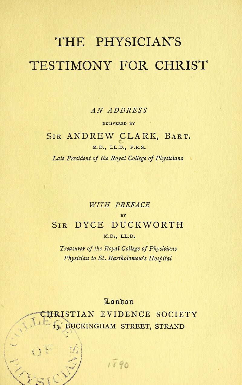 /w' AN ADDRESS DELIVERED BY Sir ANDREW CLARK, Bart. c, ’ M.D., LL.D., F.R.S. Late President of the Royal College of Physicians WITH PREFACE BY Sir DYCE DUCKWORTH M.D., LL.D. Treasurer of the Royal College of Physicians Physician to St. Bartholomew's Hospital HRISTIAN EVIDENCE SOCIETY t t jH r f\ , ' is, BUCKINGHAM STREET, STRAND