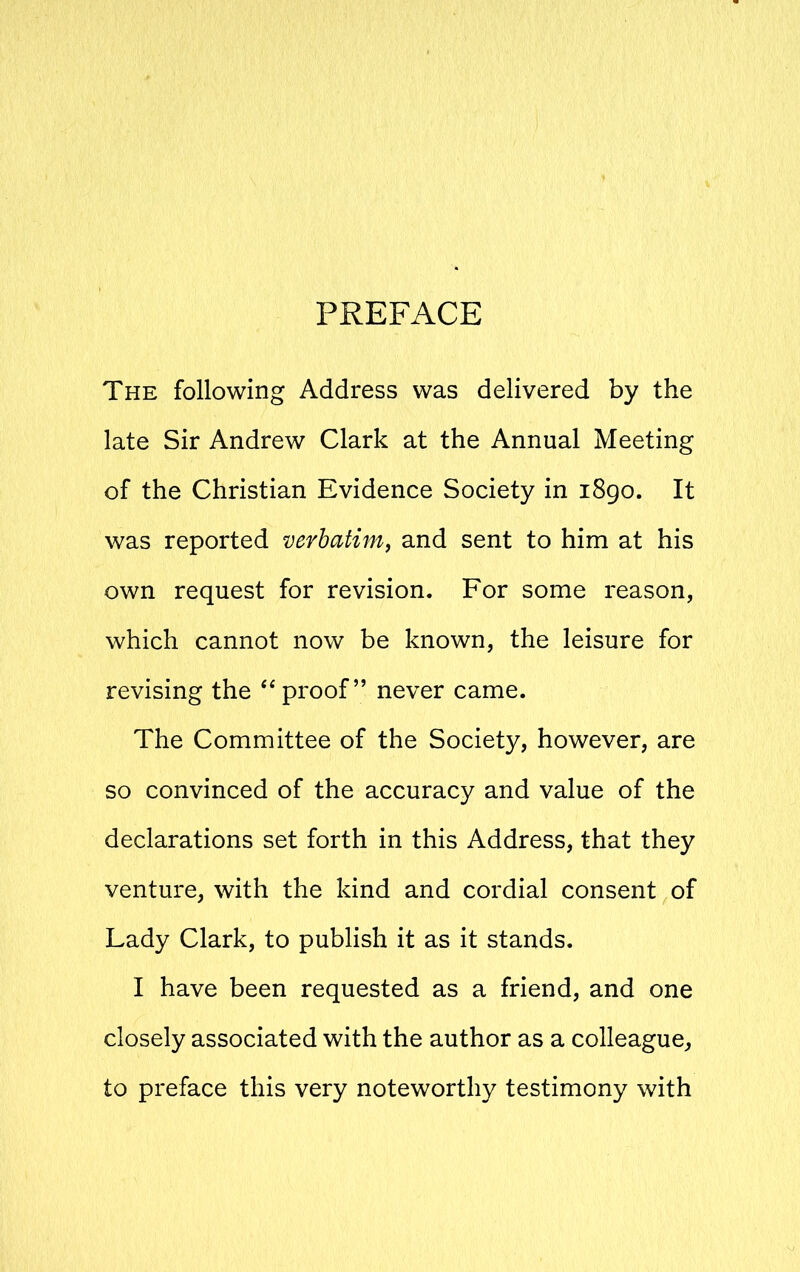 PREFACE The following Address was delivered by the late Sir Andrew Clark at the Annual Meeting of the Christian Evidence Society in 1890. It was reported verbatim, and sent to him at his own request for revision. For some reason, which cannot now be known, the leisure for revising the “proof” never came. The Committee of the Society, however, are so convinced of the accuracy and value of the declarations set forth in this Address, that they venture, with the kind and cordial consent of Lady Clark, to publish it as it stands. I have been requested as a friend, and one closely associated with the author as a colleague, to preface this very noteworthy testimony with
